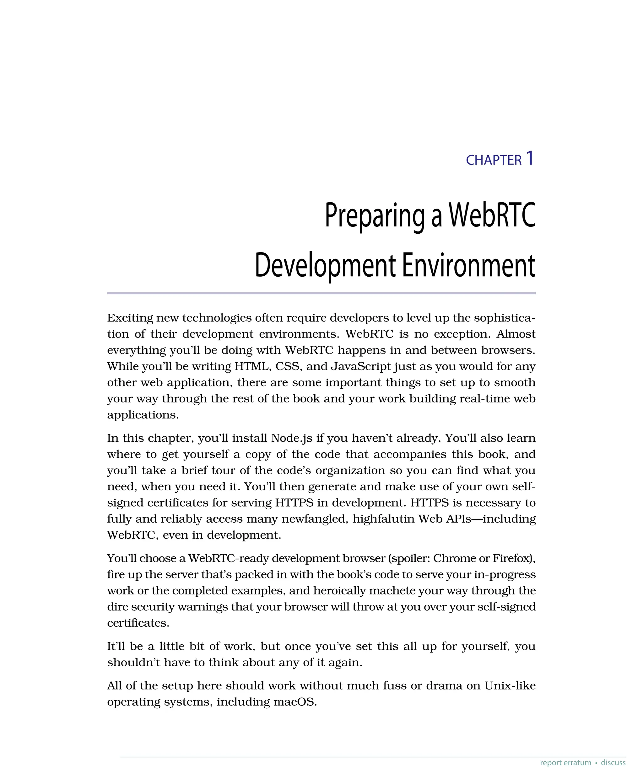 CHAPTER 1
PreparingaWebRTC
DevelopmentEnvironment
Exciting new technologies often require developers to level up the sophistica-
tion of their development environments. WebRTC is no exception. Almost
everything you’ll be doing with WebRTC happens in and between browsers.
While you’ll be writing HTML, CSS, and JavaScript just as you would for any
other web application, there are some important things to set up to smooth
your way through the rest of the book and your work building real-time web
applications.
In this chapter, you’ll install Node.js if you haven’t already. You’ll also learn
where to get yourself a copy of the code that accompanies this book, and
you’ll take a brief tour of the code’s organization so you can find what you
need, when you need it. You’ll then generate and make use of your own self-
signed certificates for serving HTTPS in development. HTTPS is necessary to
fully and reliably access many newfangled, highfalutin Web APIs—including
WebRTC, even in development.
You’ll choose a WebRTC-ready development browser (spoiler: Chrome or Firefox),
fire up the server that’s packed in with the book’s code to serve your in-progress
work or the completed examples, and heroically machete your way through the
dire security warnings that your browser will throw at you over your self-signed
certificates.
It’ll be a little bit of work, but once you’ve set this all up for yourself, you
shouldn’t have to think about any of it again.
All of the setup here should work without much fuss or drama on Unix-like
operating systems, including macOS.
report erratum • discuss
 