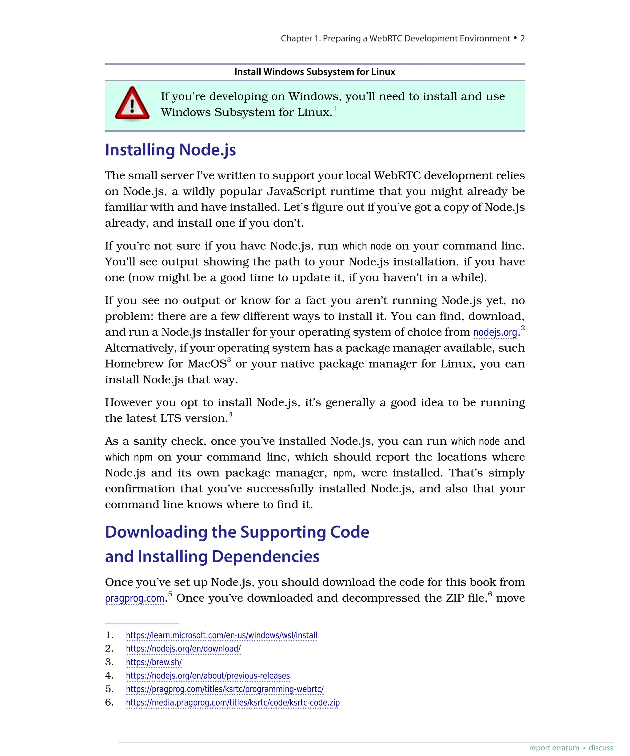 Install Windows Subsystem for Linux
If you’re developing on Windows, you’ll need to install and use
Windows Subsystem for Linux.1
Installing Node.js
The small server I’ve written to support your local WebRTC development relies
on Node.js, a wildly popular JavaScript runtime that you might already be
familiar with and have installed. Let’s figure out if you’ve got a copy of Node.js
already, and install one if you don’t.
If you’re not sure if you have Node.js, run which node on your command line.
You’ll see output showing the path to your Node.js installation, if you have
one (now might be a good time to update it, if you haven’t in a while).
If you see no output or know for a fact you aren’t running Node.js yet, no
problem: there are a few different ways to install it. You can find, download,
and run a Node.js installer for your operating system of choice from nodejs.org.2
Alternatively, if your operating system has a package manager available, such
Homebrew for MacOS3
or your native package manager for Linux, you can
install Node.js that way.
However you opt to install Node.js, it’s generally a good idea to be running
the latest LTS version.4
As a sanity check, once you’ve installed Node.js, you can run which node and
which npm on your command line, which should report the locations where
Node.js and its own package manager, npm, were installed. That’s simply
confirmation that you’ve successfully installed Node.js, and also that your
command line knows where to find it.
Downloading the Supporting Code
and Installing Dependencies
Once you’ve set up Node.js, you should download the code for this book from
pragprog.com.5
Once you’ve downloaded and decompressed the ZIP file,6
move
1. https://learn.microsoft.com/en-us/windows/wsl/install
2. https://nodejs.org/en/download/
3. https://brew.sh/
4. https://nodejs.org/en/about/previous-releases
5. https://pragprog.com/titles/ksrtc/programming-webrtc/
6. https://media.pragprog.com/titles/ksrtc/code/ksrtc-code.zip
Chapter 1. Preparing a WebRTC Development Environment • 2
report erratum • discuss
 