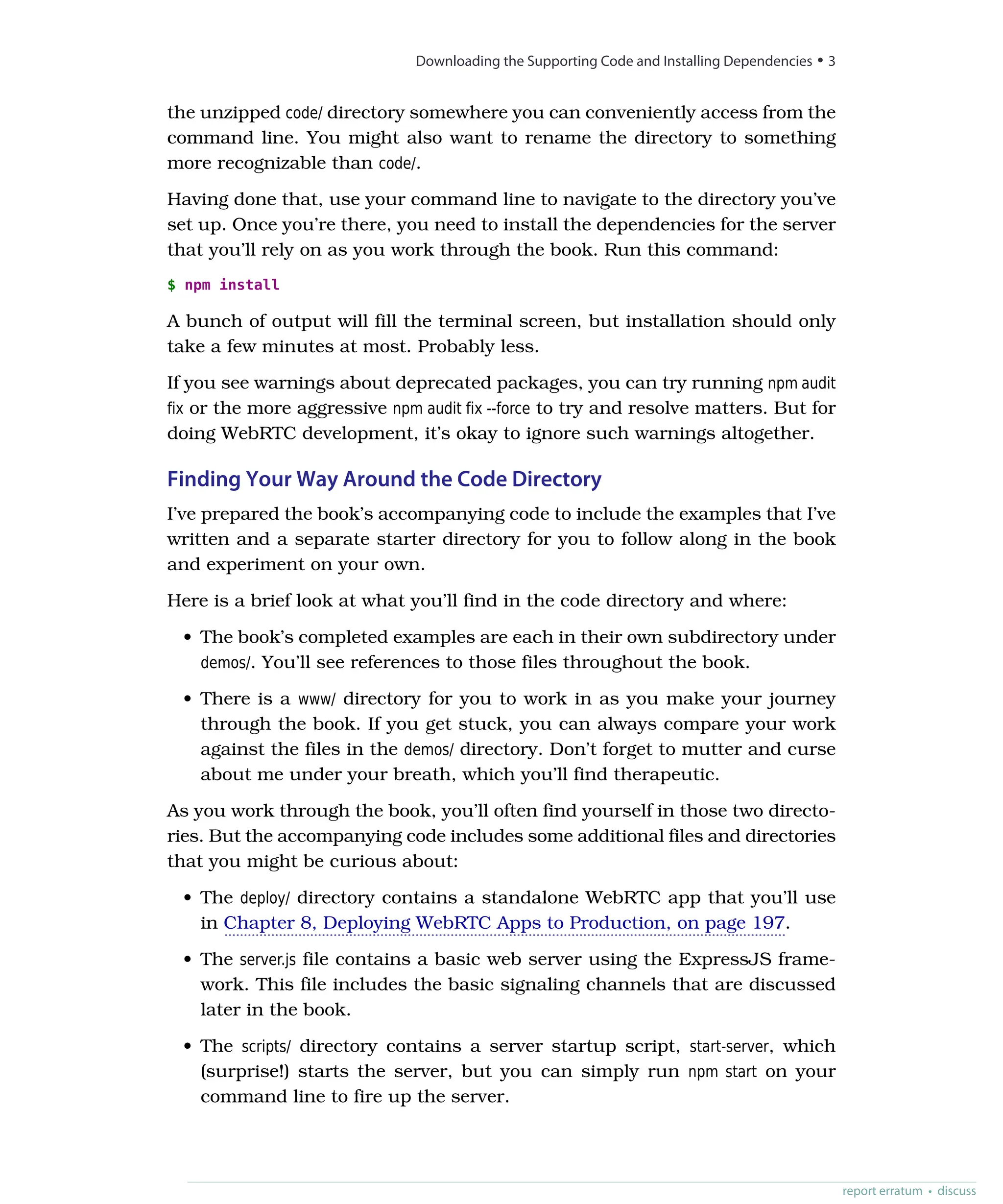 the unzipped code/ directory somewhere you can conveniently access from the
command line. You might also want to rename the directory to something
more recognizable than code/.
Having done that, use your command line to navigate to the directory you’ve
set up. Once you’re there, you need to install the dependencies for the server
that you’ll rely on as you work through the book. Run this command:
$ npm install
A bunch of output will fill the terminal screen, but installation should only
take a few minutes at most. Probably less.
If you see warnings about deprecated packages, you can try running npm audit
fix or the more aggressive npm audit fix --force to try and resolve matters. But for
doing WebRTC development, it’s okay to ignore such warnings altogether.
Finding Your Way Around the Code Directory
I’ve prepared the book’s accompanying code to include the examples that I’ve
written and a separate starter directory for you to follow along in the book
and experiment on your own.
Here is a brief look at what you’ll find in the code directory and where:
• The book’s completed examples are each in their own subdirectory under
demos/. You’ll see references to those files throughout the book.
• There is a www/ directory for you to work in as you make your journey
through the book. If you get stuck, you can always compare your work
against the files in the demos/ directory. Don’t forget to mutter and curse
about me under your breath, which you’ll find therapeutic.
As you work through the book, you’ll often find yourself in those two directo-
ries. But the accompanying code includes some additional files and directories
that you might be curious about:
• The deploy/ directory contains a standalone WebRTC app that you’ll use
in Chapter 8, Deploying WebRTC Apps to Production, on page 197.
• The server.js file contains a basic web server using the ExpressJS frame-
work. This file includes the basic signaling channels that are discussed
later in the book.
• The scripts/ directory contains a server startup script, start-server, which
(surprise!) starts the server, but you can simply run npm start on your
command line to fire up the server.
report erratum • discuss
Downloading the Supporting Code and Installing Dependencies • 3
 