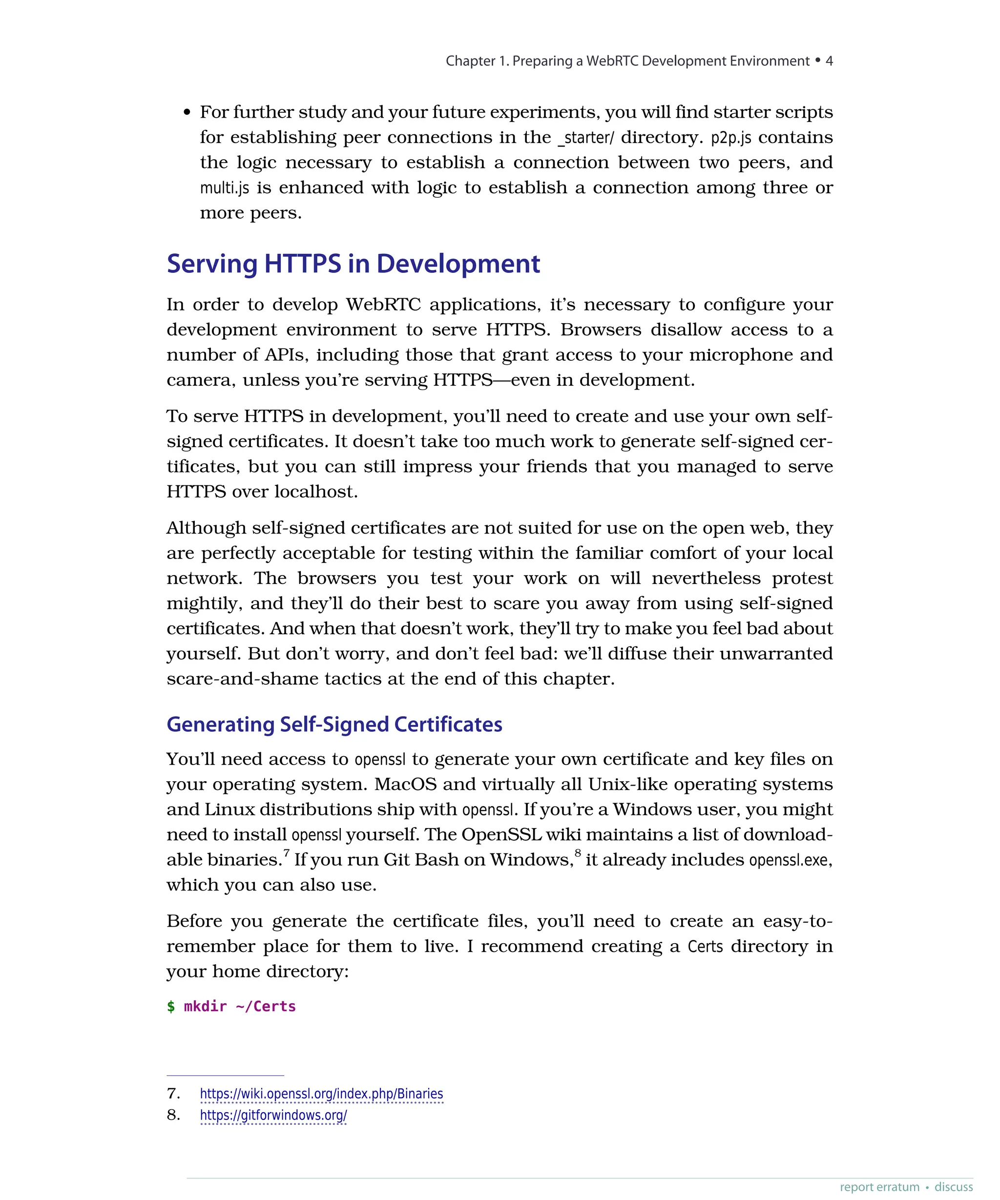 • For further study and your future experiments, you will find starter scripts
for establishing peer connections in the _starter/ directory. p2p.js contains
the logic necessary to establish a connection between two peers, and
multi.js is enhanced with logic to establish a connection among three or
more peers.
Serving HTTPS in Development
In order to develop WebRTC applications, it’s necessary to configure your
development environment to serve HTTPS. Browsers disallow access to a
number of APIs, including those that grant access to your microphone and
camera, unless you’re serving HTTPS—even in development.
To serve HTTPS in development, you’ll need to create and use your own self-
signed certificates. It doesn’t take too much work to generate self-signed cer-
tificates, but you can still impress your friends that you managed to serve
HTTPS over localhost.
Although self-signed certificates are not suited for use on the open web, they
are perfectly acceptable for testing within the familiar comfort of your local
network. The browsers you test your work on will nevertheless protest
mightily, and they’ll do their best to scare you away from using self-signed
certificates. And when that doesn’t work, they’ll try to make you feel bad about
yourself. But don’t worry, and don’t feel bad: we’ll diffuse their unwarranted
scare-and-shame tactics at the end of this chapter.
Generating Self-Signed Certificates
You’ll need access to openssl to generate your own certificate and key files on
your operating system. MacOS and virtually all Unix-like operating systems
and Linux distributions ship with openssl. If you’re a Windows user, you might
need to install openssl yourself. The OpenSSL wiki maintains a list of download-
able binaries.7
If you run Git Bash on Windows,8
it already includes openssl.exe,
which you can also use.
Before you generate the certificate files, you’ll need to create an easy-to-
remember place for them to live. I recommend creating a Certs directory in
your home directory:
$ mkdir ~/Certs
7. https://wiki.openssl.org/index.php/Binaries
8. https://gitforwindows.org/
Chapter 1. Preparing a WebRTC Development Environment • 4
report erratum • discuss
 