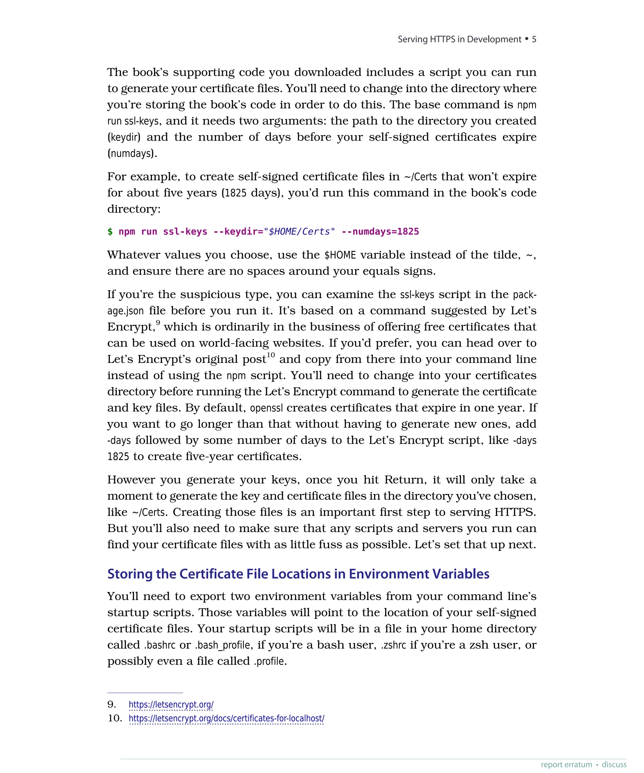 The book’s supporting code you downloaded includes a script you can run
to generate your certificate files. You’ll need to change into the directory where
you’re storing the book’s code in order to do this. The base command is npm
run ssl-keys, and it needs two arguments: the path to the directory you created
(keydir) and the number of days before your self-signed certificates expire
(numdays).
For example, to create self-signed certificate files in ~/Certs that won’t expire
for about five years (1825 days), you’d run this command in the book’s code
directory:
$ npm run ssl-keys --keydir="$HOME/Certs" --numdays=1825
Whatever values you choose, use the $HOME variable instead of the tilde, ~,
and ensure there are no spaces around your equals signs.
If you’re the suspicious type, you can examine the ssl-keys script in the pack-
age.json file before you run it. It’s based on a command suggested by Let’s
Encrypt,9
which is ordinarily in the business of offering free certificates that
can be used on world-facing websites. If you’d prefer, you can head over to
Let’s Encrypt’s original post10
and copy from there into your command line
instead of using the npm script. You’ll need to change into your certificates
directory before running the Let’s Encrypt command to generate the certificate
and key files. By default, openssl creates certificates that expire in one year. If
you want to go longer than that without having to generate new ones, add
-days followed by some number of days to the Let’s Encrypt script, like -days
1825 to create five-year certificates.
However you generate your keys, once you hit Return, it will only take a
moment to generate the key and certificate files in the directory you’ve chosen,
like ~/Certs. Creating those files is an important first step to serving HTTPS.
But you’ll also need to make sure that any scripts and servers you run can
find your certificate files with as little fuss as possible. Let’s set that up next.
Storing the Certificate File Locations in Environment Variables
You’ll need to export two environment variables from your command line’s
startup scripts. Those variables will point to the location of your self-signed
certificate files. Your startup scripts will be in a file in your home directory
called .bashrc or .bash_profile, if you’re a bash user, .zshrc if you’re a zsh user, or
possibly even a file called .profile.
9. https://letsencrypt.org/
10. https://letsencrypt.org/docs/certificates-for-localhost/
report erratum • discuss
Serving HTTPS in Development • 5
 