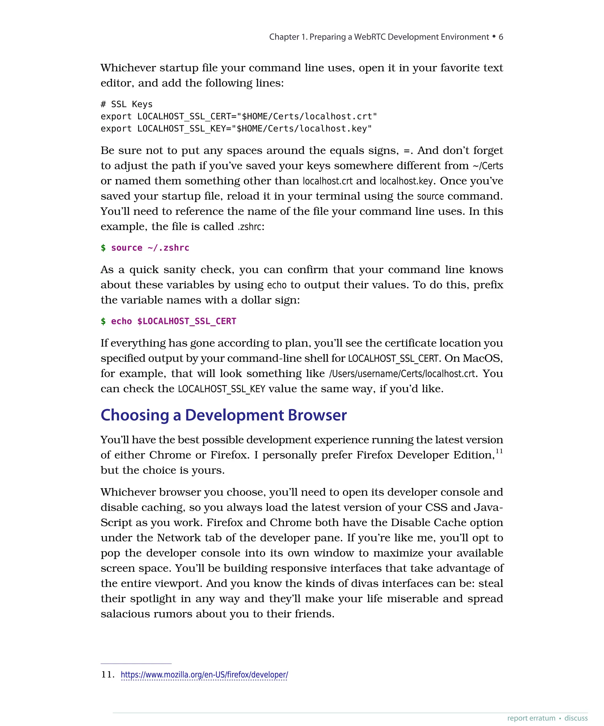 Whichever startup file your command line uses, open it in your favorite text
editor, and add the following lines:
# SSL Keys
export LOCALHOST_SSL_CERT="$HOME/Certs/localhost.crt"
export LOCALHOST_SSL_KEY="$HOME/Certs/localhost.key"
Be sure not to put any spaces around the equals signs, =. And don’t forget
to adjust the path if you’ve saved your keys somewhere different from ~/Certs
or named them something other than localhost.crt and localhost.key. Once you’ve
saved your startup file, reload it in your terminal using the source command.
You’ll need to reference the name of the file your command line uses. In this
example, the file is called .zshrc:
$ source ~/.zshrc
As a quick sanity check, you can confirm that your command line knows
about these variables by using echo to output their values. To do this, prefix
the variable names with a dollar sign:
$ echo $LOCALHOST_SSL_CERT
If everything has gone according to plan, you’ll see the certificate location you
specified output by your command-line shell for LOCALHOST_SSL_CERT. On MacOS,
for example, that will look something like /Users/username/Certs/localhost.crt. You
can check the LOCALHOST_SSL_KEY value the same way, if you’d like.
Choosing a Development Browser
You’ll have the best possible development experience running the latest version
of either Chrome or Firefox. I personally prefer Firefox Developer Edition,11
but the choice is yours.
Whichever browser you choose, you’ll need to open its developer console and
disable caching, so you always load the latest version of your CSS and Java-
Script as you work. Firefox and Chrome both have the Disable Cache option
under the Network tab of the developer pane. If you’re like me, you’ll opt to
pop the developer console into its own window to maximize your available
screen space. You’ll be building responsive interfaces that take advantage of
the entire viewport. And you know the kinds of divas interfaces can be: steal
their spotlight in any way and they’ll make your life miserable and spread
salacious rumors about you to their friends.
11. https://www.mozilla.org/en-US/firefox/developer/
Chapter 1. Preparing a WebRTC Development Environment • 6
report erratum • discuss
 