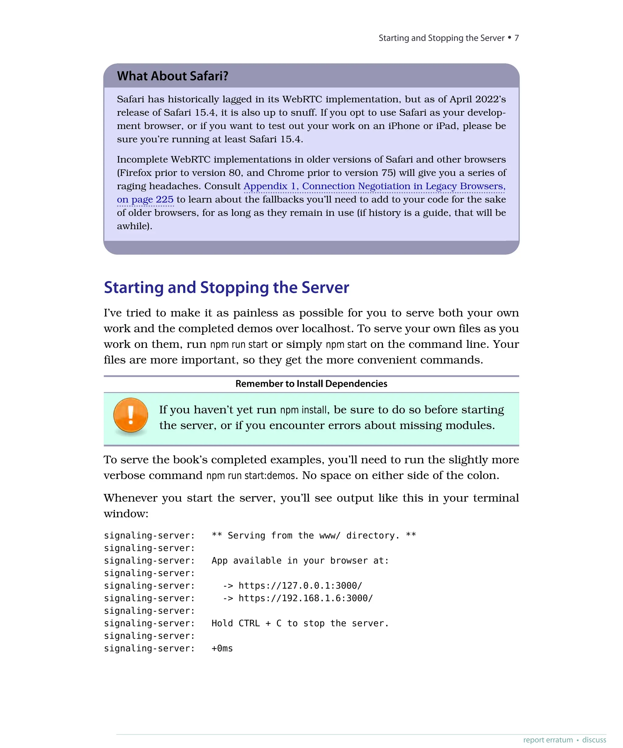 What About Safari?
Safari has historically lagged in its WebRTC implementation, but as of April 2022’s
release of Safari 15.4, it is also up to snuff. If you opt to use Safari as your develop-
ment browser, or if you want to test out your work on an iPhone or iPad, please be
sure you’re running at least Safari 15.4.
Incomplete WebRTC implementations in older versions of Safari and other browsers
(Firefox prior to version 80, and Chrome prior to version 75) will give you a series of
raging headaches. Consult Appendix 1, Connection Negotiation in Legacy Browsers,
on page 225 to learn about the fallbacks you’ll need to add to your code for the sake
of older browsers, for as long as they remain in use (if history is a guide, that will be
awhile).
Starting and Stopping the Server
I’ve tried to make it as painless as possible for you to serve both your own
work and the completed demos over localhost. To serve your own files as you
work on them, run npm run start or simply npm start on the command line. Your
files are more important, so they get the more convenient commands.
Remember to Install Dependencies
If you haven’t yet run npm install, be sure to do so before starting
the server, or if you encounter errors about missing modules.
To serve the book’s completed examples, you’ll need to run the slightly more
verbose command npm run start:demos. No space on either side of the colon.
Whenever you start the server, you’ll see output like this in your terminal
window:
signaling-server: ** Serving from the www/ directory. **
signaling-server:
signaling-server: App available in your browser at:
signaling-server:
signaling-server: -> https://127.0.0.1:3000/
signaling-server: -> https://192.168.1.6:3000/
signaling-server:
signaling-server: Hold CTRL + C to stop the server.
signaling-server:
signaling-server: +0ms
report erratum • discuss
Starting and Stopping the Server • 7
 