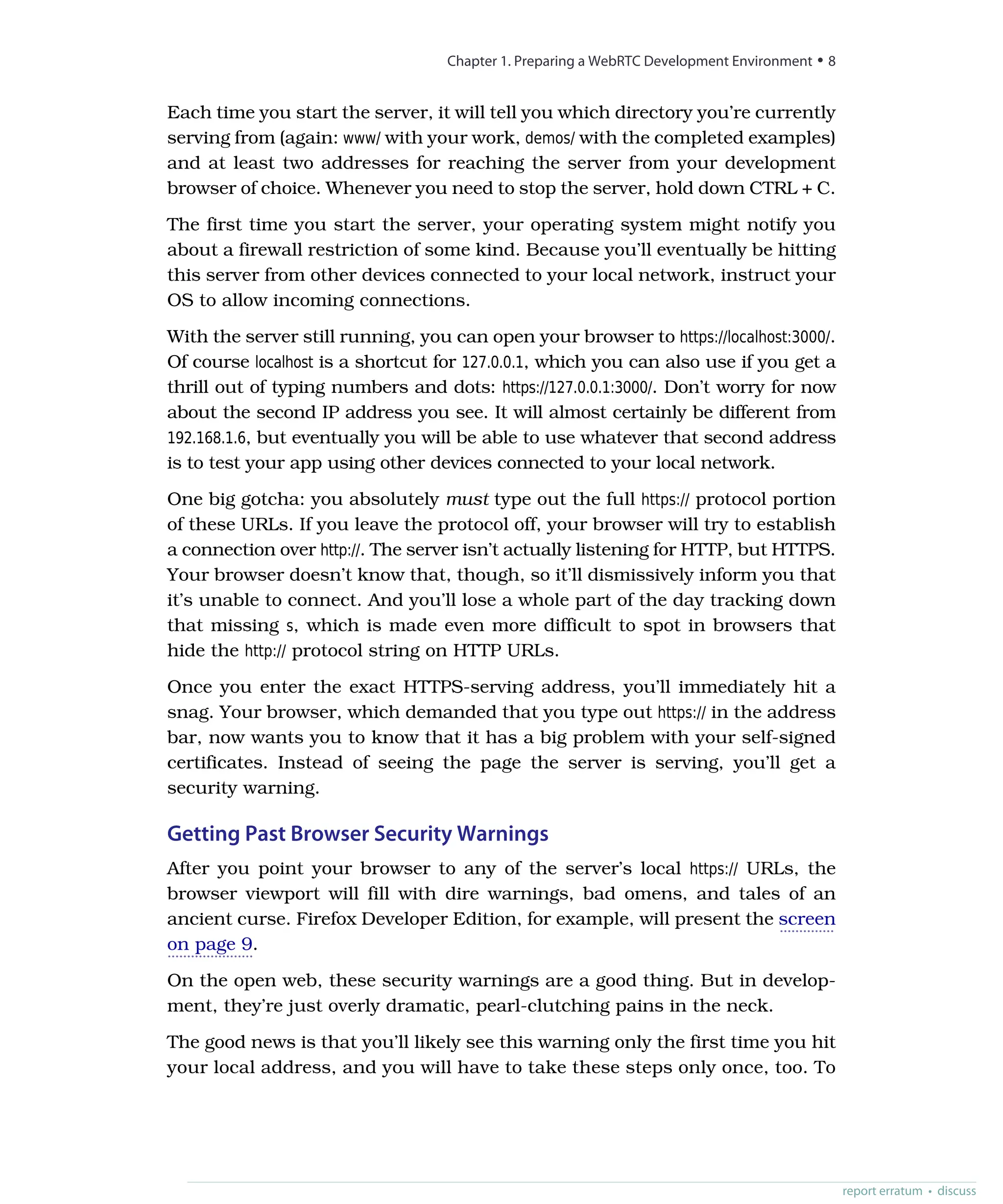 Each time you start the server, it will tell you which directory you’re currently
serving from (again: www/ with your work, demos/ with the completed examples)
and at least two addresses for reaching the server from your development
browser of choice. Whenever you need to stop the server, hold down CTRL + C.
The first time you start the server, your operating system might notify you
about a firewall restriction of some kind. Because you’ll eventually be hitting
this server from other devices connected to your local network, instruct your
OS to allow incoming connections.
With the server still running, you can open your browser to https://localhost:3000/.
Of course localhost is a shortcut for 127.0.0.1, which you can also use if you get a
thrill out of typing numbers and dots: https://127.0.0.1:3000/. Don’t worry for now
about the second IP address you see. It will almost certainly be different from
192.168.1.6, but eventually you will be able to use whatever that second address
is to test your app using other devices connected to your local network.
One big gotcha: you absolutely must type out the full https:// protocol portion
of these URLs. If you leave the protocol off, your browser will try to establish
a connection over http://. The server isn’t actually listening for HTTP, but HTTPS.
Your browser doesn’t know that, though, so it’ll dismissively inform you that
it’s unable to connect. And you’ll lose a whole part of the day tracking down
that missing s, which is made even more difficult to spot in browsers that
hide the http:// protocol string on HTTP URLs.
Once you enter the exact HTTPS-serving address, you’ll immediately hit a
snag. Your browser, which demanded that you type out https:// in the address
bar, now wants you to know that it has a big problem with your self-signed
certificates. Instead of seeing the page the server is serving, you’ll get a
security warning.
Getting Past Browser Security Warnings
After you point your browser to any of the server’s local https:// URLs, the
browser viewport will fill with dire warnings, bad omens, and tales of an
ancient curse. Firefox Developer Edition, for example, will present the screen
on page 9.
On the open web, these security warnings are a good thing. But in develop-
ment, they’re just overly dramatic, pearl-clutching pains in the neck.
The good news is that you’ll likely see this warning only the first time you hit
your local address, and you will have to take these steps only once, too. To
Chapter 1. Preparing a WebRTC Development Environment • 8
report erratum • discuss
 