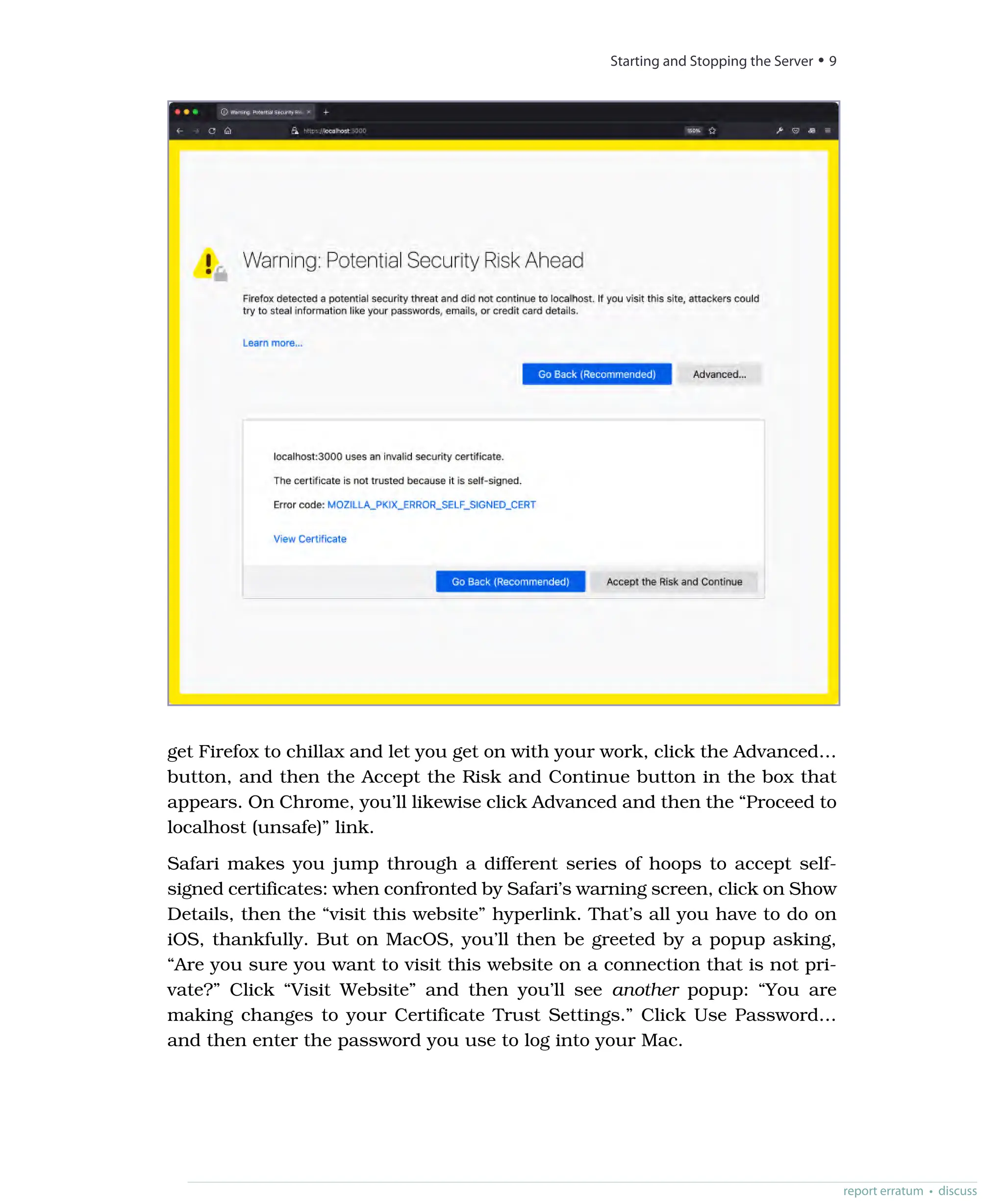 get Firefox to chillax and let you get on with your work, click the Advanced…
button, and then the Accept the Risk and Continue button in the box that
appears. On Chrome, you’ll likewise click Advanced and then the “Proceed to
localhost (unsafe)” link.
Safari makes you jump through a different series of hoops to accept self-
signed certificates: when confronted by Safari’s warning screen, click on Show
Details, then the “visit this website” hyperlink. That’s all you have to do on
iOS, thankfully. But on MacOS, you’ll then be greeted by a popup asking,
“Are you sure you want to visit this website on a connection that is not pri-
vate?” Click “Visit Website” and then you’ll see another popup: “You are
making changes to your Certificate Trust Settings.” Click Use Password…
and then enter the password you use to log into your Mac.
report erratum • discuss
Starting and Stopping the Server • 9
 