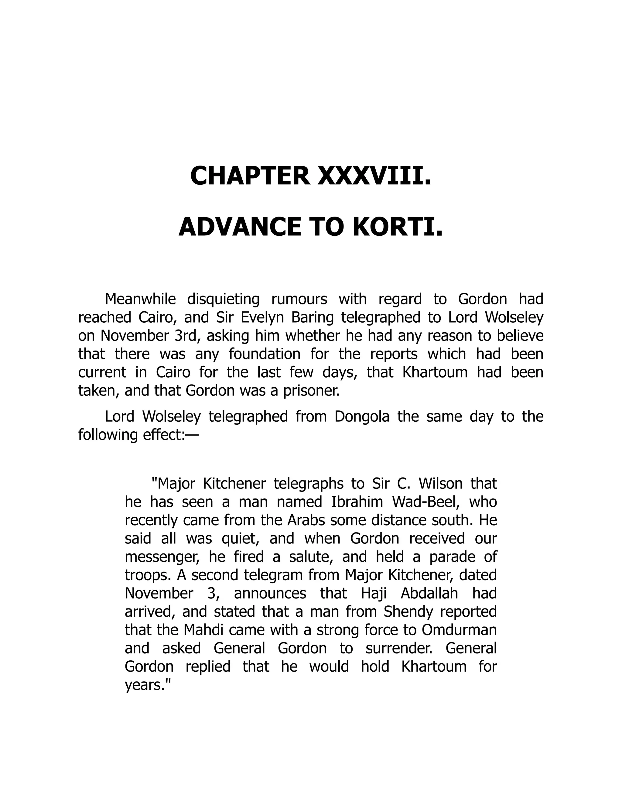 CHAPTER XXXVIII.
ADVANCE TO KORTI.
Meanwhile disquieting rumours with regard to Gordon had
reached Cairo, and Sir Evelyn Baring telegraphed to Lord Wolseley
on November 3rd, asking him whether he had any reason to believe
that there was any foundation for the reports which had been
current in Cairo for the last few days, that Khartoum had been
taken, and that Gordon was a prisoner.
Lord Wolseley telegraphed from Dongola the same day to the
following effect:—
"Major Kitchener telegraphs to Sir C. Wilson that
he has seen a man named Ibrahim Wad-Beel, who
recently came from the Arabs some distance south. He
said all was quiet, and when Gordon received our
messenger, he fired a salute, and held a parade of
troops. A second telegram from Major Kitchener, dated
November 3, announces that Haji Abdallah had
arrived, and stated that a man from Shendy reported
that the Mahdi came with a strong force to Omdurman
and asked General Gordon to surrender. General
Gordon replied that he would hold Khartoum for
years."
 
