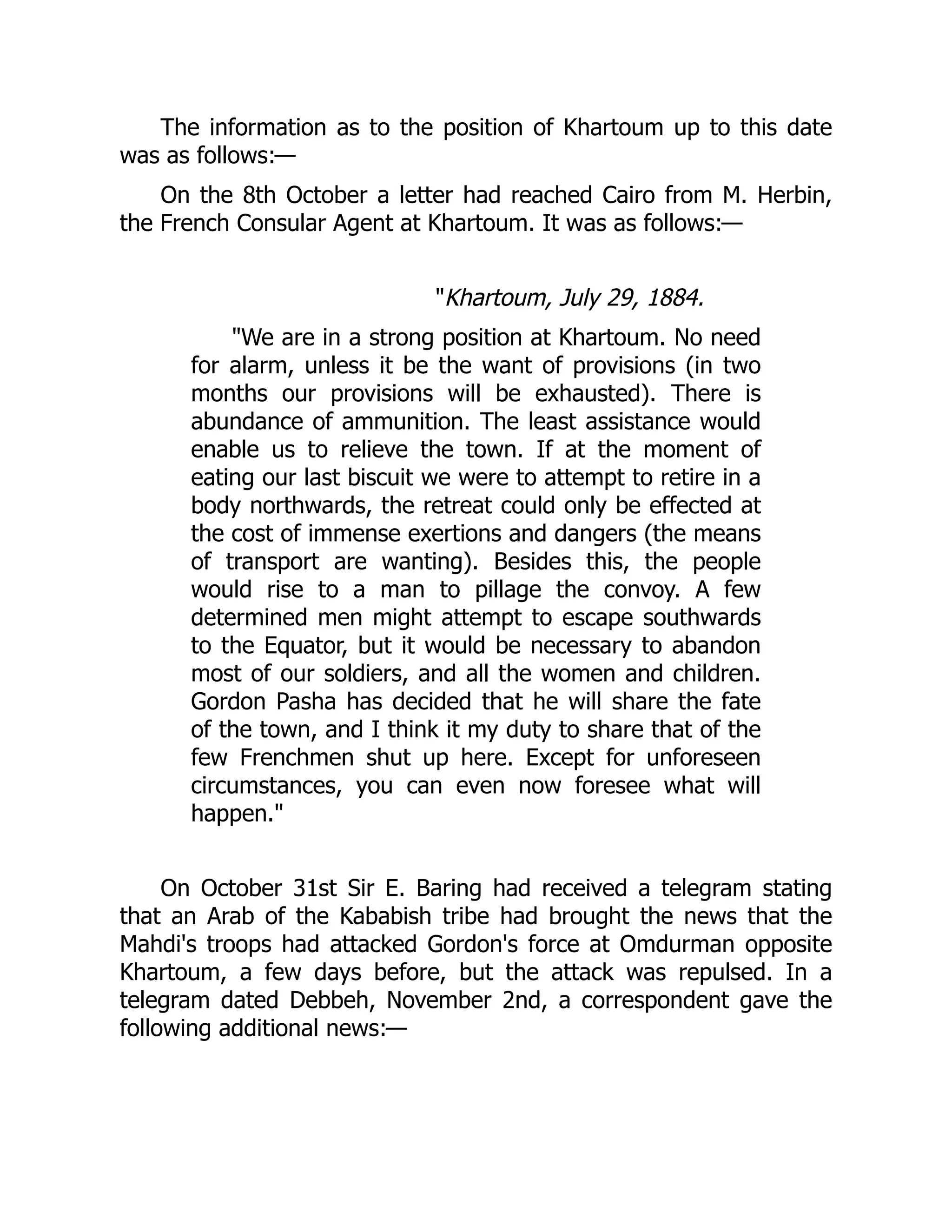 The information as to the position of Khartoum up to this date
was as follows:—
On the 8th October a letter had reached Cairo from M. Herbin,
the French Consular Agent at Khartoum. It was as follows:—
"Khartoum, July 29, 1884.
"We are in a strong position at Khartoum. No need
for alarm, unless it be the want of provisions (in two
months our provisions will be exhausted). There is
abundance of ammunition. The least assistance would
enable us to relieve the town. If at the moment of
eating our last biscuit we were to attempt to retire in a
body northwards, the retreat could only be effected at
the cost of immense exertions and dangers (the means
of transport are wanting). Besides this, the people
would rise to a man to pillage the convoy. A few
determined men might attempt to escape southwards
to the Equator, but it would be necessary to abandon
most of our soldiers, and all the women and children.
Gordon Pasha has decided that he will share the fate
of the town, and I think it my duty to share that of the
few Frenchmen shut up here. Except for unforeseen
circumstances, you can even now foresee what will
happen."
On October 31st Sir E. Baring had received a telegram stating
that an Arab of the Kababish tribe had brought the news that the
Mahdi's troops had attacked Gordon's force at Omdurman opposite
Khartoum, a few days before, but the attack was repulsed. In a
telegram dated Debbeh, November 2nd, a correspondent gave the
following additional news:—
 