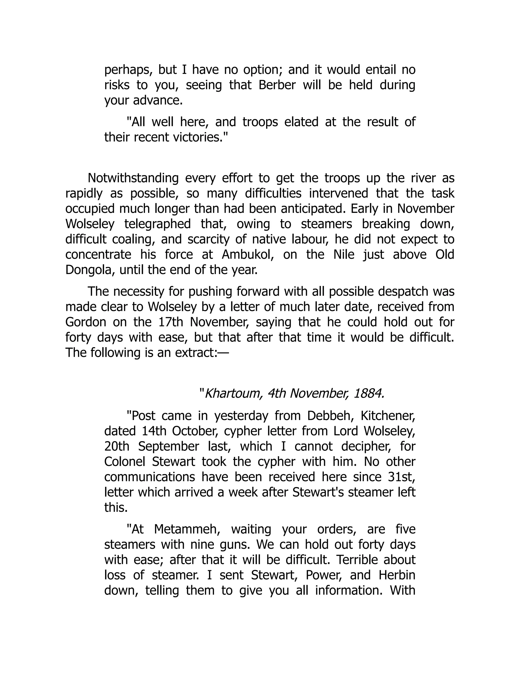perhaps, but I have no option; and it would entail no
risks to you, seeing that Berber will be held during
your advance.
"All well here, and troops elated at the result of
their recent victories."
Notwithstanding every effort to get the troops up the river as
rapidly as possible, so many difficulties intervened that the task
occupied much longer than had been anticipated. Early in November
Wolseley telegraphed that, owing to steamers breaking down,
difficult coaling, and scarcity of native labour, he did not expect to
concentrate his force at Ambukol, on the Nile just above Old
Dongola, until the end of the year.
The necessity for pushing forward with all possible despatch was
made clear to Wolseley by a letter of much later date, received from
Gordon on the 17th November, saying that he could hold out for
forty days with ease, but that after that time it would be difficult.
The following is an extract:—
"Khartoum, 4th November, 1884.
"Post came in yesterday from Debbeh, Kitchener,
dated 14th October, cypher letter from Lord Wolseley,
20th September last, which I cannot decipher, for
Colonel Stewart took the cypher with him. No other
communications have been received here since 31st,
letter which arrived a week after Stewart's steamer left
this.
"At Metammeh, waiting your orders, are five
steamers with nine guns. We can hold out forty days
with ease; after that it will be difficult. Terrible about
loss of steamer. I sent Stewart, Power, and Herbin
down, telling them to give you all information. With
 