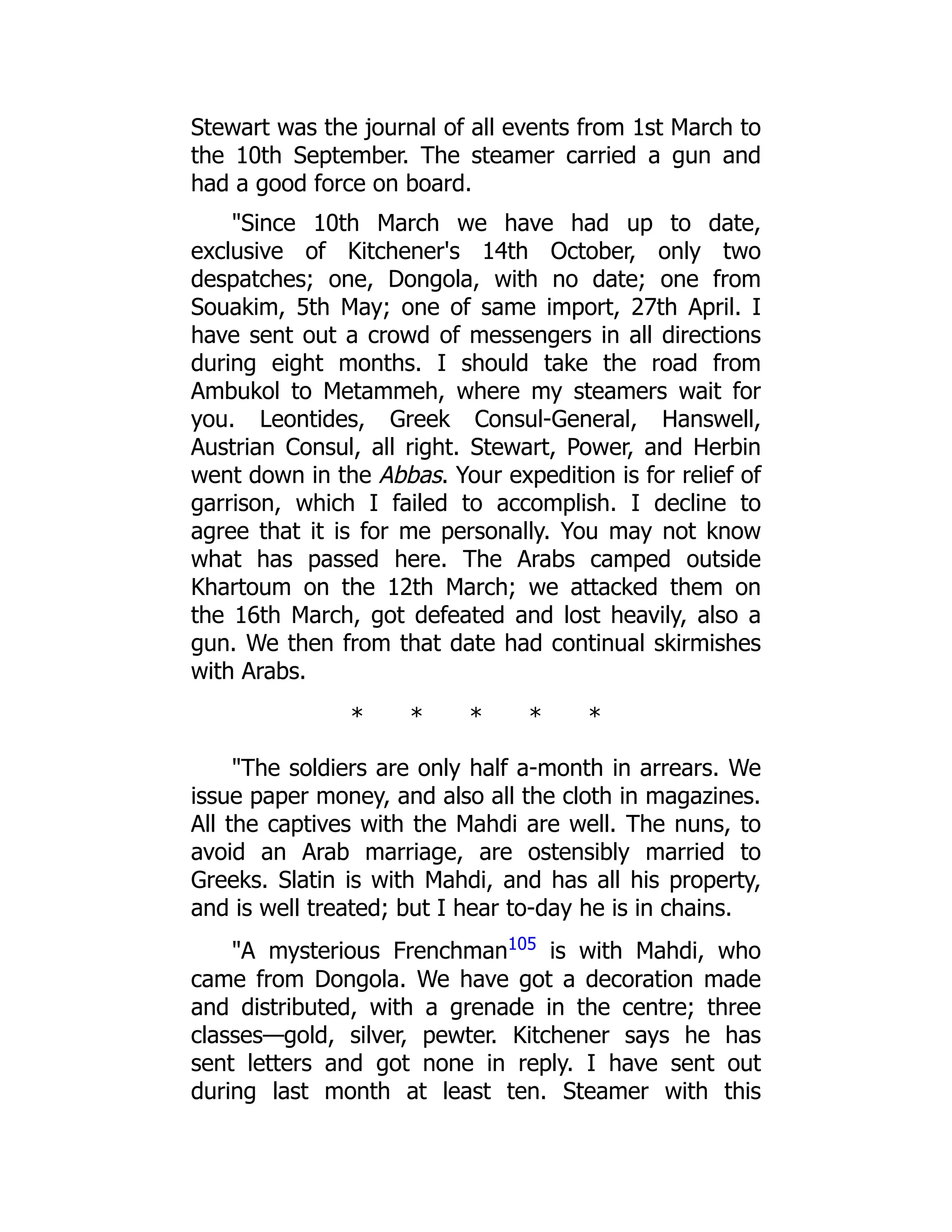 Stewart was the journal of all events from 1st March to
the 10th September. The steamer carried a gun and
had a good force on board.
"Since 10th March we have had up to date,
exclusive of Kitchener's 14th October, only two
despatches; one, Dongola, with no date; one from
Souakim, 5th May; one of same import, 27th April. I
have sent out a crowd of messengers in all directions
during eight months. I should take the road from
Ambukol to Metammeh, where my steamers wait for
you. Leontides, Greek Consul-General, Hanswell,
Austrian Consul, all right. Stewart, Power, and Herbin
went down in the Abbas. Your expedition is for relief of
garrison, which I failed to accomplish. I decline to
agree that it is for me personally. You may not know
what has passed here. The Arabs camped outside
Khartoum on the 12th March; we attacked them on
the 16th March, got defeated and lost heavily, also a
gun. We then from that date had continual skirmishes
with Arabs.
* * * * *
"The soldiers are only half a-month in arrears. We
issue paper money, and also all the cloth in magazines.
All the captives with the Mahdi are well. The nuns, to
avoid an Arab marriage, are ostensibly married to
Greeks. Slatin is with Mahdi, and has all his property,
and is well treated; but I hear to-day he is in chains.
"A mysterious Frenchman105
is with Mahdi, who
came from Dongola. We have got a decoration made
and distributed, with a grenade in the centre; three
classes—gold, silver, pewter. Kitchener says he has
sent letters and got none in reply. I have sent out
during last month at least ten. Steamer with this
 