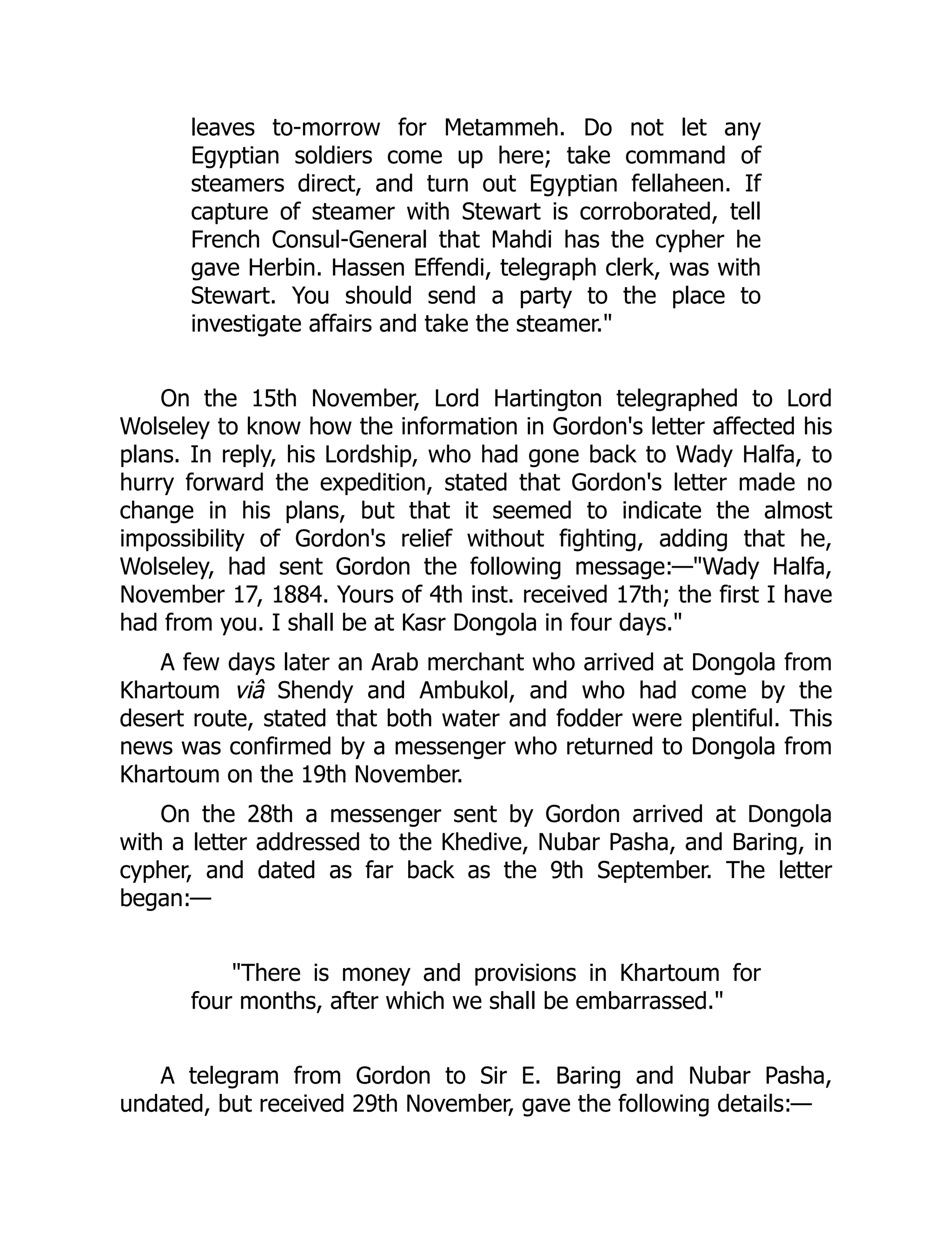 leaves to-morrow for Metammeh. Do not let any
Egyptian soldiers come up here; take command of
steamers direct, and turn out Egyptian fellaheen. If
capture of steamer with Stewart is corroborated, tell
French Consul-General that Mahdi has the cypher he
gave Herbin. Hassen Effendi, telegraph clerk, was with
Stewart. You should send a party to the place to
investigate affairs and take the steamer."
On the 15th November, Lord Hartington telegraphed to Lord
Wolseley to know how the information in Gordon's letter affected his
plans. In reply, his Lordship, who had gone back to Wady Halfa, to
hurry forward the expedition, stated that Gordon's letter made no
change in his plans, but that it seemed to indicate the almost
impossibility of Gordon's relief without fighting, adding that he,
Wolseley, had sent Gordon the following message:—"Wady Halfa,
November 17, 1884. Yours of 4th inst. received 17th; the first I have
had from you. I shall be at Kasr Dongola in four days."
A few days later an Arab merchant who arrived at Dongola from
Khartoum viâ Shendy and Ambukol, and who had come by the
desert route, stated that both water and fodder were plentiful. This
news was confirmed by a messenger who returned to Dongola from
Khartoum on the 19th November.
On the 28th a messenger sent by Gordon arrived at Dongola
with a letter addressed to the Khedive, Nubar Pasha, and Baring, in
cypher, and dated as far back as the 9th September. The letter
began:—
"There is money and provisions in Khartoum for
four months, after which we shall be embarrassed."
A telegram from Gordon to Sir E. Baring and Nubar Pasha,
undated, but received 29th November, gave the following details:—
 