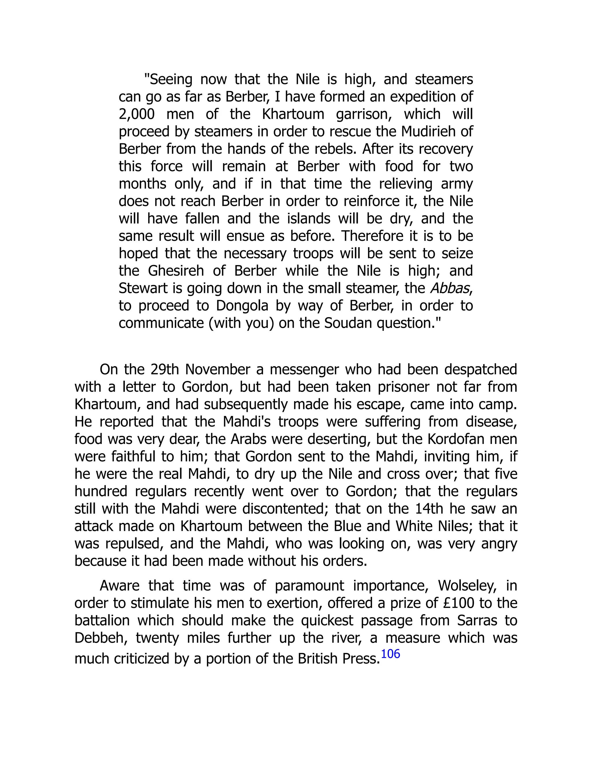 "Seeing now that the Nile is high, and steamers
can go as far as Berber, I have formed an expedition of
2,000 men of the Khartoum garrison, which will
proceed by steamers in order to rescue the Mudirieh of
Berber from the hands of the rebels. After its recovery
this force will remain at Berber with food for two
months only, and if in that time the relieving army
does not reach Berber in order to reinforce it, the Nile
will have fallen and the islands will be dry, and the
same result will ensue as before. Therefore it is to be
hoped that the necessary troops will be sent to seize
the Ghesireh of Berber while the Nile is high; and
Stewart is going down in the small steamer, the Abbas,
to proceed to Dongola by way of Berber, in order to
communicate (with you) on the Soudan question."
On the 29th November a messenger who had been despatched
with a letter to Gordon, but had been taken prisoner not far from
Khartoum, and had subsequently made his escape, came into camp.
He reported that the Mahdi's troops were suffering from disease,
food was very dear, the Arabs were deserting, but the Kordofan men
were faithful to him; that Gordon sent to the Mahdi, inviting him, if
he were the real Mahdi, to dry up the Nile and cross over; that five
hundred regulars recently went over to Gordon; that the regulars
still with the Mahdi were discontented; that on the 14th he saw an
attack made on Khartoum between the Blue and White Niles; that it
was repulsed, and the Mahdi, who was looking on, was very angry
because it had been made without his orders.
Aware that time was of paramount importance, Wolseley, in
order to stimulate his men to exertion, offered a prize of £100 to the
battalion which should make the quickest passage from Sarras to
Debbeh, twenty miles further up the river, a measure which was
much criticized by a portion of the British Press.106
 