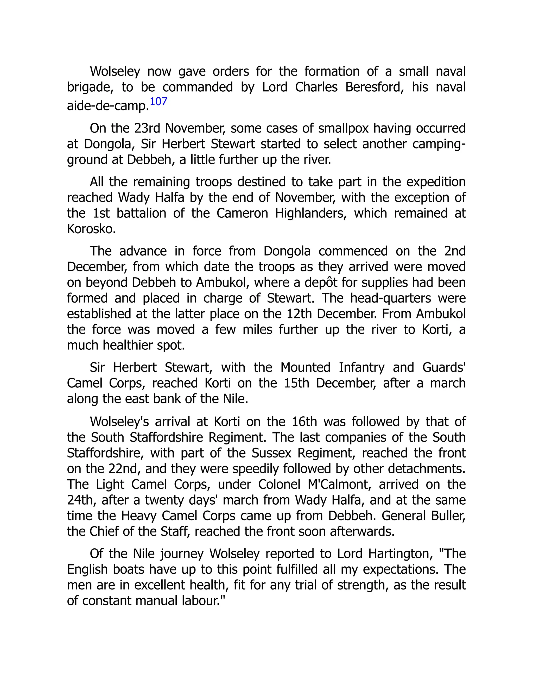 Wolseley now gave orders for the formation of a small naval
brigade, to be commanded by Lord Charles Beresford, his naval
aide-de-camp.107
On the 23rd November, some cases of smallpox having occurred
at Dongola, Sir Herbert Stewart started to select another camping-
ground at Debbeh, a little further up the river.
All the remaining troops destined to take part in the expedition
reached Wady Halfa by the end of November, with the exception of
the 1st battalion of the Cameron Highlanders, which remained at
Korosko.
The advance in force from Dongola commenced on the 2nd
December, from which date the troops as they arrived were moved
on beyond Debbeh to Ambukol, where a depôt for supplies had been
formed and placed in charge of Stewart. The head-quarters were
established at the latter place on the 12th December. From Ambukol
the force was moved a few miles further up the river to Korti, a
much healthier spot.
Sir Herbert Stewart, with the Mounted Infantry and Guards'
Camel Corps, reached Korti on the 15th December, after a march
along the east bank of the Nile.
Wolseley's arrival at Korti on the 16th was followed by that of
the South Staffordshire Regiment. The last companies of the South
Staffordshire, with part of the Sussex Regiment, reached the front
on the 22nd, and they were speedily followed by other detachments.
The Light Camel Corps, under Colonel M'Calmont, arrived on the
24th, after a twenty days' march from Wady Halfa, and at the same
time the Heavy Camel Corps came up from Debbeh. General Buller,
the Chief of the Staff, reached the front soon afterwards.
Of the Nile journey Wolseley reported to Lord Hartington, "The
English boats have up to this point fulfilled all my expectations. The
men are in excellent health, fit for any trial of strength, as the result
of constant manual labour."
 