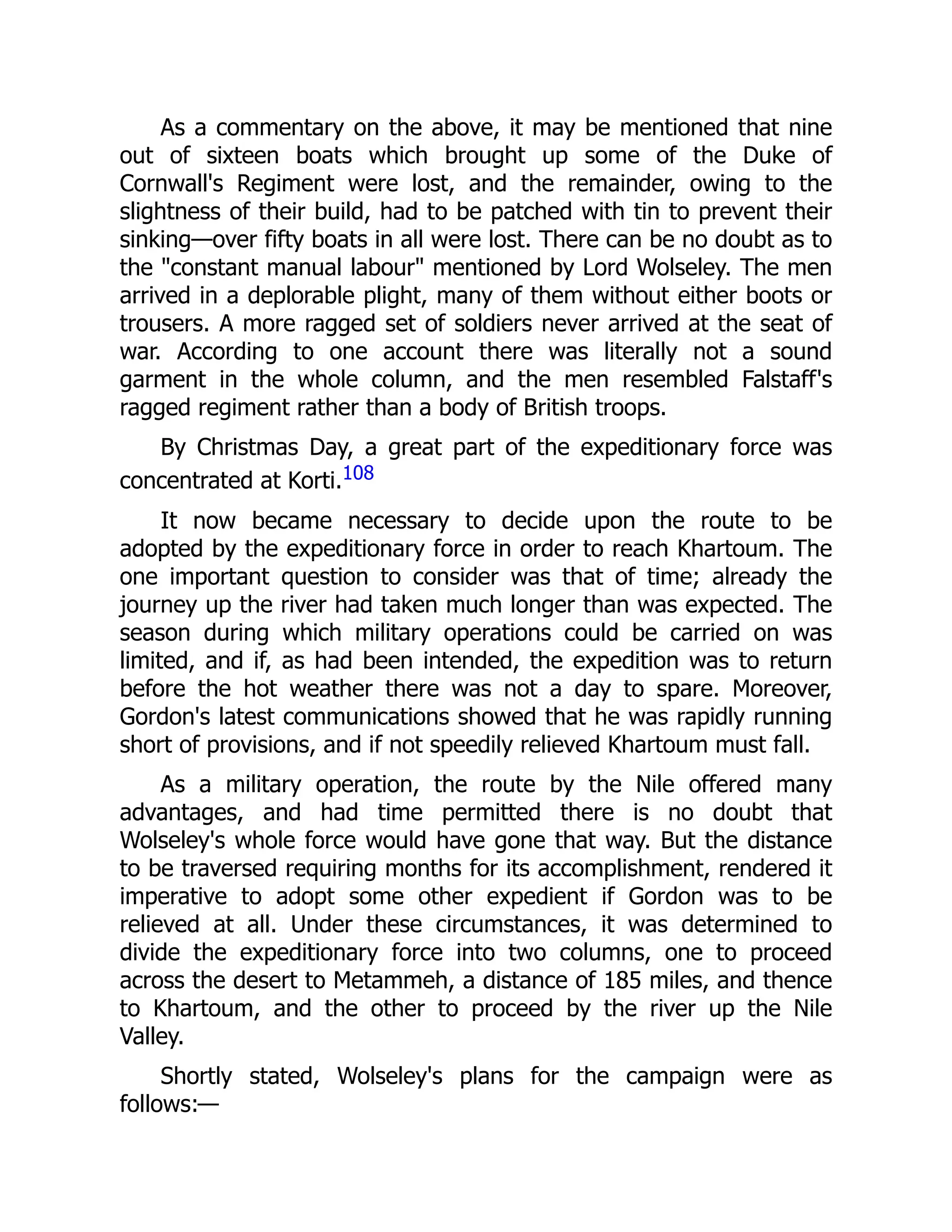 As a commentary on the above, it may be mentioned that nine
out of sixteen boats which brought up some of the Duke of
Cornwall's Regiment were lost, and the remainder, owing to the
slightness of their build, had to be patched with tin to prevent their
sinking—over fifty boats in all were lost. There can be no doubt as to
the "constant manual labour" mentioned by Lord Wolseley. The men
arrived in a deplorable plight, many of them without either boots or
trousers. A more ragged set of soldiers never arrived at the seat of
war. According to one account there was literally not a sound
garment in the whole column, and the men resembled Falstaff's
ragged regiment rather than a body of British troops.
By Christmas Day, a great part of the expeditionary force was
concentrated at Korti.108
It now became necessary to decide upon the route to be
adopted by the expeditionary force in order to reach Khartoum. The
one important question to consider was that of time; already the
journey up the river had taken much longer than was expected. The
season during which military operations could be carried on was
limited, and if, as had been intended, the expedition was to return
before the hot weather there was not a day to spare. Moreover,
Gordon's latest communications showed that he was rapidly running
short of provisions, and if not speedily relieved Khartoum must fall.
As a military operation, the route by the Nile offered many
advantages, and had time permitted there is no doubt that
Wolseley's whole force would have gone that way. But the distance
to be traversed requiring months for its accomplishment, rendered it
imperative to adopt some other expedient if Gordon was to be
relieved at all. Under these circumstances, it was determined to
divide the expeditionary force into two columns, one to proceed
across the desert to Metammeh, a distance of 185 miles, and thence
to Khartoum, and the other to proceed by the river up the Nile
Valley.
Shortly stated, Wolseley's plans for the campaign were as
follows:—
 