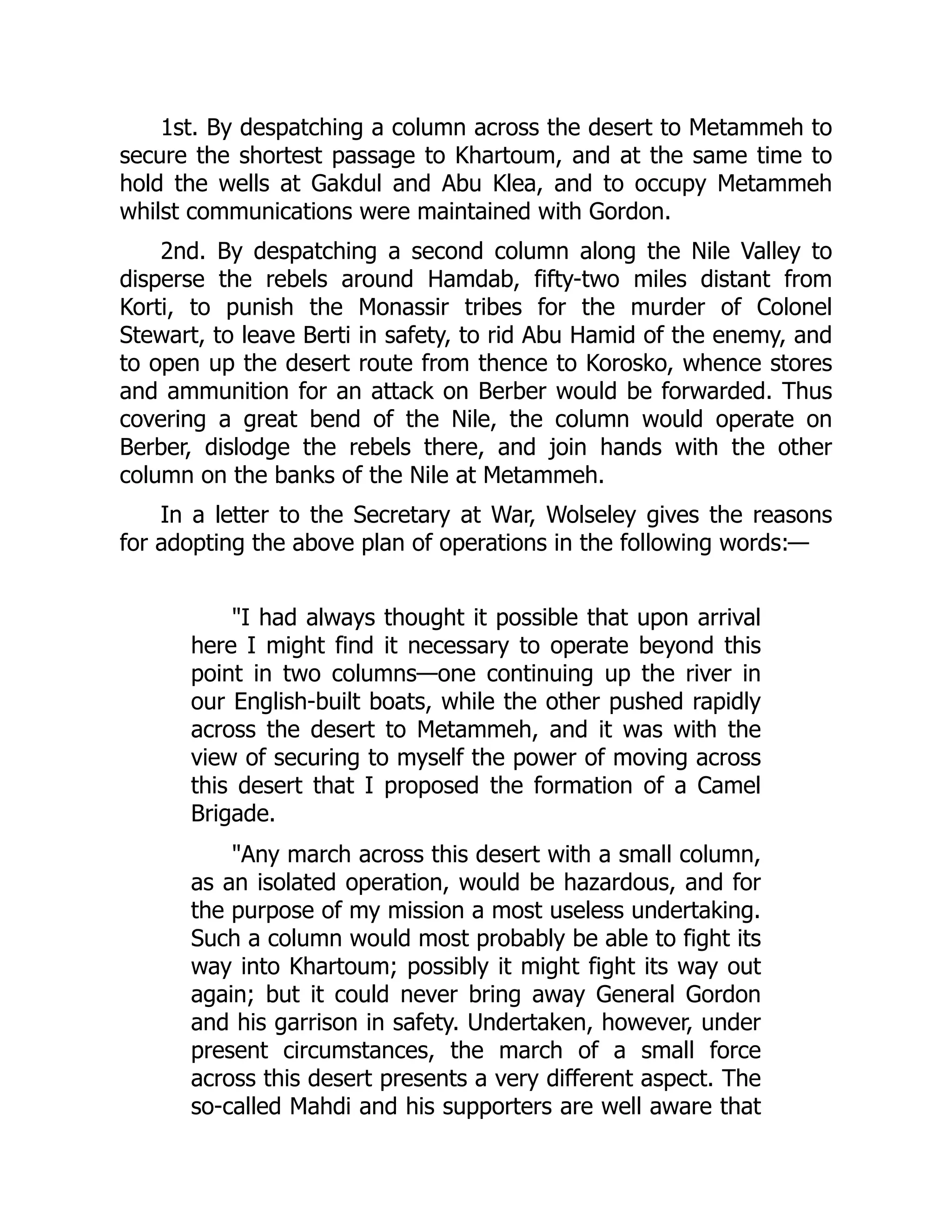 1st. By despatching a column across the desert to Metammeh to
secure the shortest passage to Khartoum, and at the same time to
hold the wells at Gakdul and Abu Klea, and to occupy Metammeh
whilst communications were maintained with Gordon.
2nd. By despatching a second column along the Nile Valley to
disperse the rebels around Hamdab, fifty-two miles distant from
Korti, to punish the Monassir tribes for the murder of Colonel
Stewart, to leave Berti in safety, to rid Abu Hamid of the enemy, and
to open up the desert route from thence to Korosko, whence stores
and ammunition for an attack on Berber would be forwarded. Thus
covering a great bend of the Nile, the column would operate on
Berber, dislodge the rebels there, and join hands with the other
column on the banks of the Nile at Metammeh.
In a letter to the Secretary at War, Wolseley gives the reasons
for adopting the above plan of operations in the following words:—
"I had always thought it possible that upon arrival
here I might find it necessary to operate beyond this
point in two columns—one continuing up the river in
our English-built boats, while the other pushed rapidly
across the desert to Metammeh, and it was with the
view of securing to myself the power of moving across
this desert that I proposed the formation of a Camel
Brigade.
"Any march across this desert with a small column,
as an isolated operation, would be hazardous, and for
the purpose of my mission a most useless undertaking.
Such a column would most probably be able to fight its
way into Khartoum; possibly it might fight its way out
again; but it could never bring away General Gordon
and his garrison in safety. Undertaken, however, under
present circumstances, the march of a small force
across this desert presents a very different aspect. The
so-called Mahdi and his supporters are well aware that
 