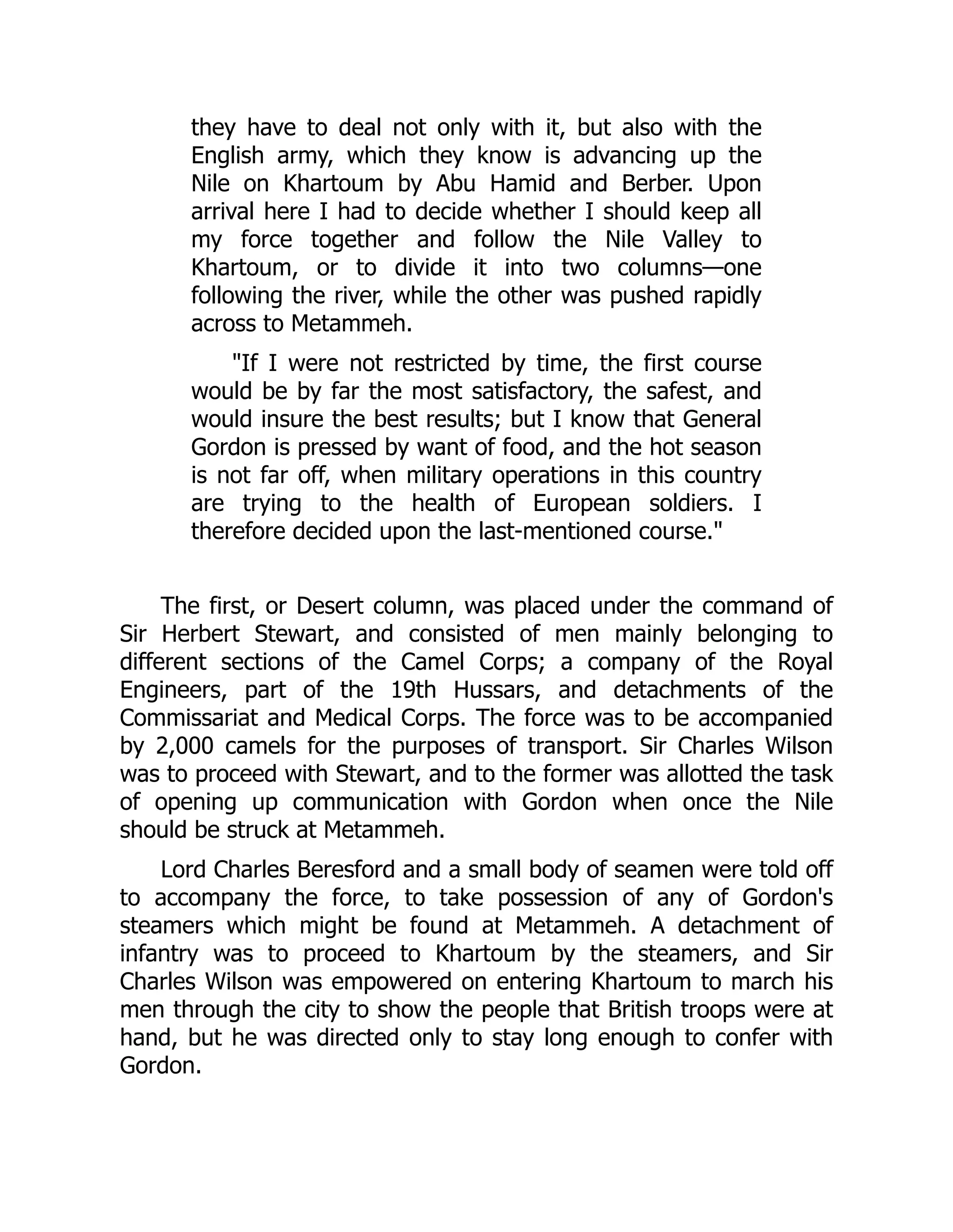 they have to deal not only with it, but also with the
English army, which they know is advancing up the
Nile on Khartoum by Abu Hamid and Berber. Upon
arrival here I had to decide whether I should keep all
my force together and follow the Nile Valley to
Khartoum, or to divide it into two columns—one
following the river, while the other was pushed rapidly
across to Metammeh.
"If I were not restricted by time, the first course
would be by far the most satisfactory, the safest, and
would insure the best results; but I know that General
Gordon is pressed by want of food, and the hot season
is not far off, when military operations in this country
are trying to the health of European soldiers. I
therefore decided upon the last-mentioned course."
The first, or Desert column, was placed under the command of
Sir Herbert Stewart, and consisted of men mainly belonging to
different sections of the Camel Corps; a company of the Royal
Engineers, part of the 19th Hussars, and detachments of the
Commissariat and Medical Corps. The force was to be accompanied
by 2,000 camels for the purposes of transport. Sir Charles Wilson
was to proceed with Stewart, and to the former was allotted the task
of opening up communication with Gordon when once the Nile
should be struck at Metammeh.
Lord Charles Beresford and a small body of seamen were told off
to accompany the force, to take possession of any of Gordon's
steamers which might be found at Metammeh. A detachment of
infantry was to proceed to Khartoum by the steamers, and Sir
Charles Wilson was empowered on entering Khartoum to march his
men through the city to show the people that British troops were at
hand, but he was directed only to stay long enough to confer with
Gordon.
 