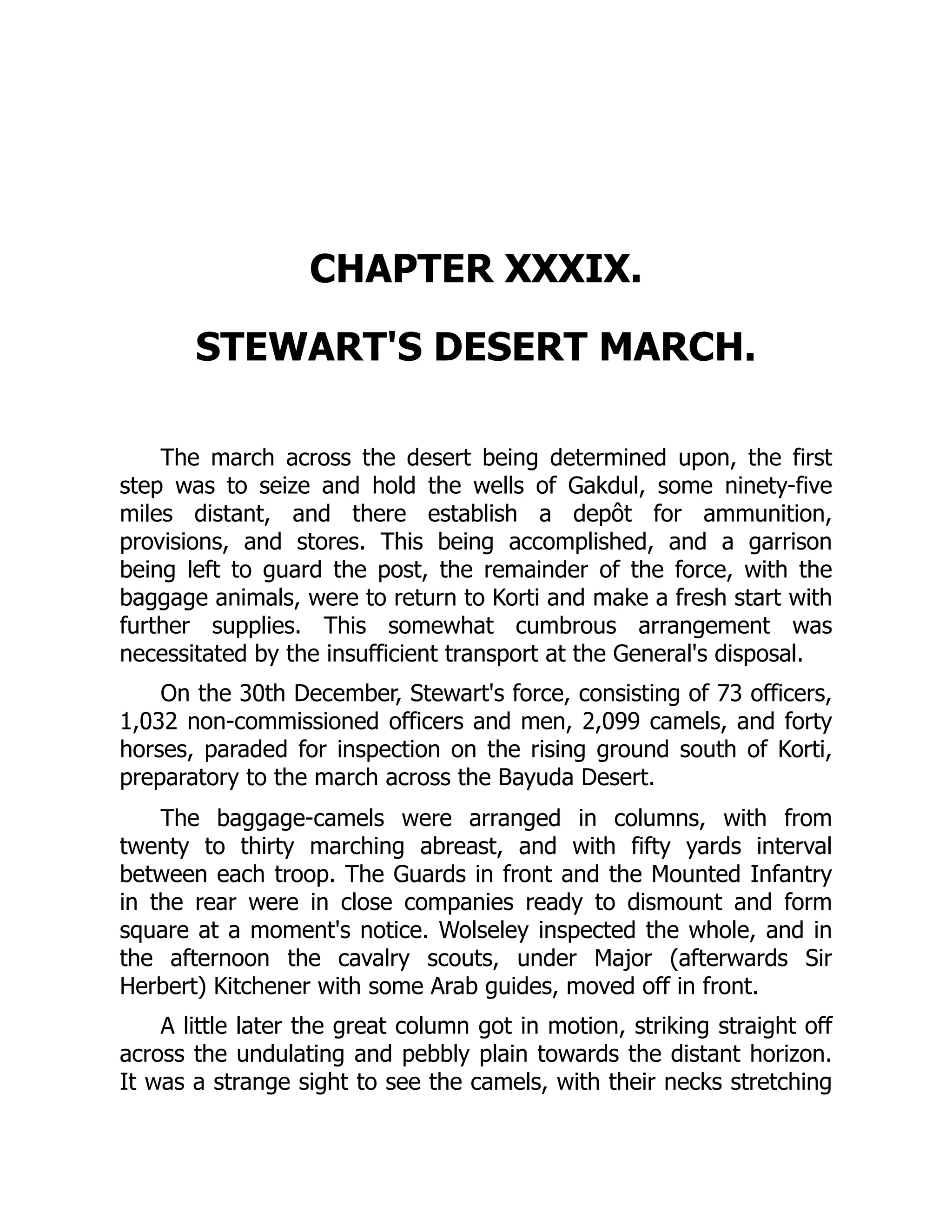 CHAPTER XXXIX.
STEWART'S DESERT MARCH.
The march across the desert being determined upon, the first
step was to seize and hold the wells of Gakdul, some ninety-five
miles distant, and there establish a depôt for ammunition,
provisions, and stores. This being accomplished, and a garrison
being left to guard the post, the remainder of the force, with the
baggage animals, were to return to Korti and make a fresh start with
further supplies. This somewhat cumbrous arrangement was
necessitated by the insufficient transport at the General's disposal.
On the 30th December, Stewart's force, consisting of 73 officers,
1,032 non-commissioned officers and men, 2,099 camels, and forty
horses, paraded for inspection on the rising ground south of Korti,
preparatory to the march across the Bayuda Desert.
The baggage-camels were arranged in columns, with from
twenty to thirty marching abreast, and with fifty yards interval
between each troop. The Guards in front and the Mounted Infantry
in the rear were in close companies ready to dismount and form
square at a moment's notice. Wolseley inspected the whole, and in
the afternoon the cavalry scouts, under Major (afterwards Sir
Herbert) Kitchener with some Arab guides, moved off in front.
A little later the great column got in motion, striking straight off
across the undulating and pebbly plain towards the distant horizon.
It was a strange sight to see the camels, with their necks stretching
 