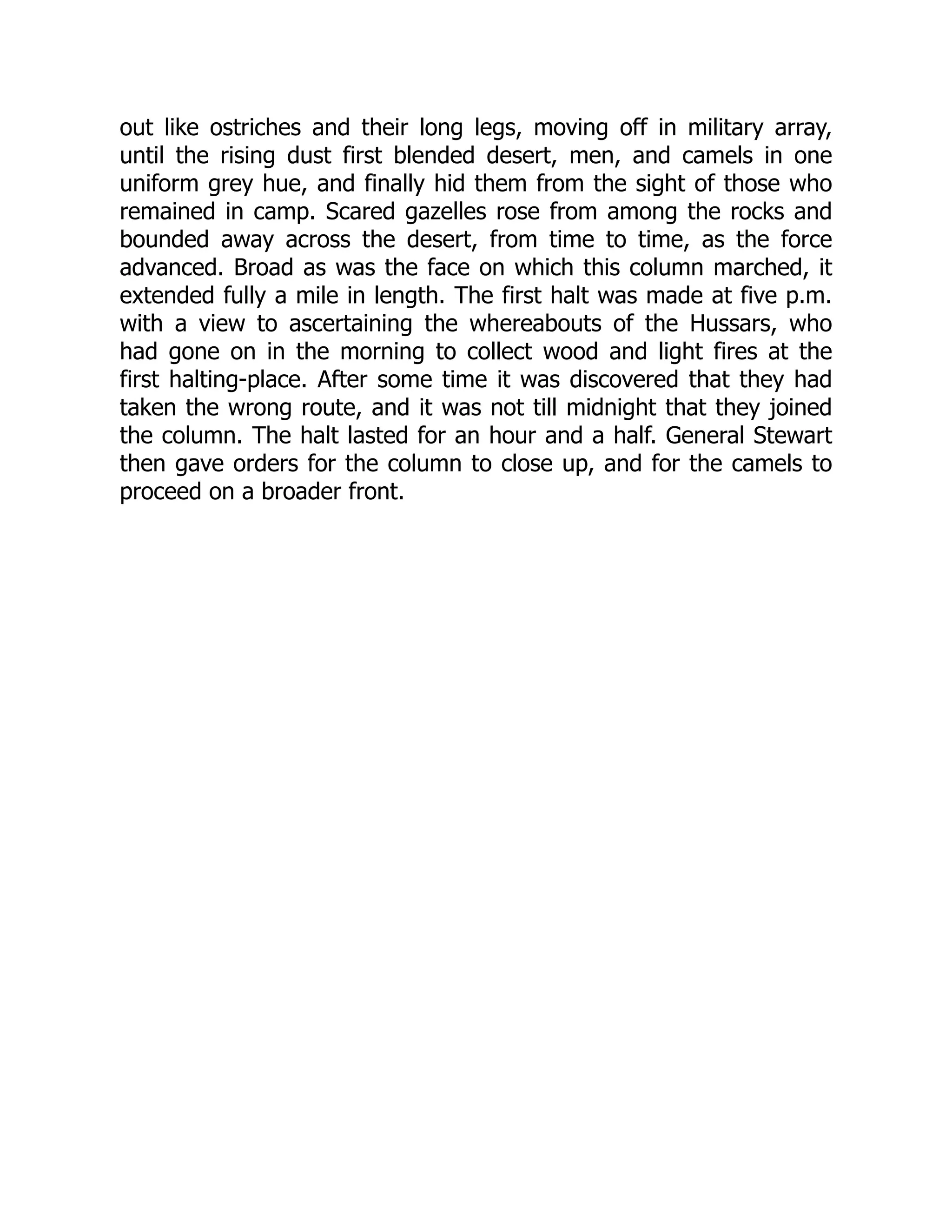 out like ostriches and their long legs, moving off in military array,
until the rising dust first blended desert, men, and camels in one
uniform grey hue, and finally hid them from the sight of those who
remained in camp. Scared gazelles rose from among the rocks and
bounded away across the desert, from time to time, as the force
advanced. Broad as was the face on which this column marched, it
extended fully a mile in length. The first halt was made at five p.m.
with a view to ascertaining the whereabouts of the Hussars, who
had gone on in the morning to collect wood and light fires at the
first halting-place. After some time it was discovered that they had
taken the wrong route, and it was not till midnight that they joined
the column. The halt lasted for an hour and a half. General Stewart
then gave orders for the column to close up, and for the camels to
proceed on a broader front.
 