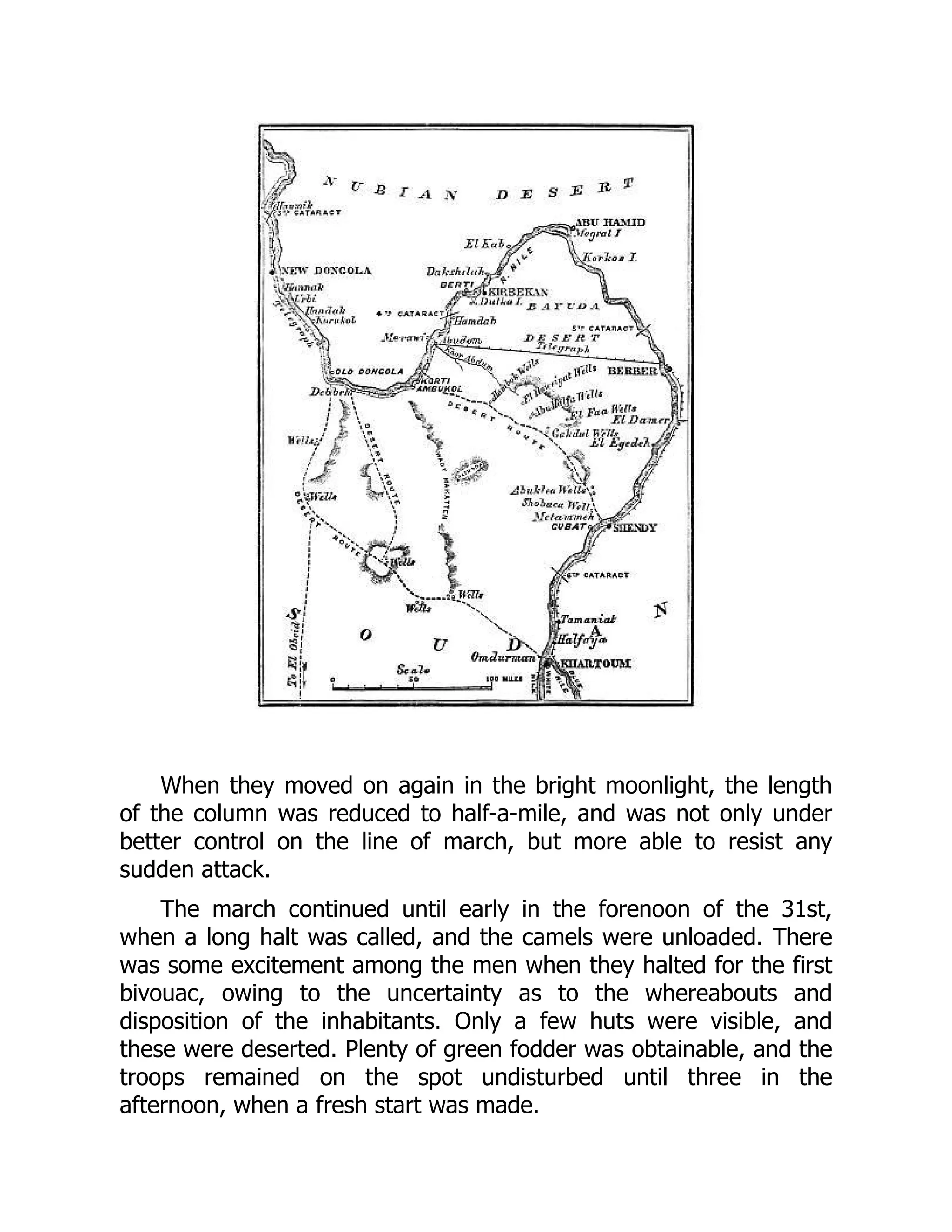 When they moved on again in the bright moonlight, the length
of the column was reduced to half-a-mile, and was not only under
better control on the line of march, but more able to resist any
sudden attack.
The march continued until early in the forenoon of the 31st,
when a long halt was called, and the camels were unloaded. There
was some excitement among the men when they halted for the first
bivouac, owing to the uncertainty as to the whereabouts and
disposition of the inhabitants. Only a few huts were visible, and
these were deserted. Plenty of green fodder was obtainable, and the
troops remained on the spot undisturbed until three in the
afternoon, when a fresh start was made.
 