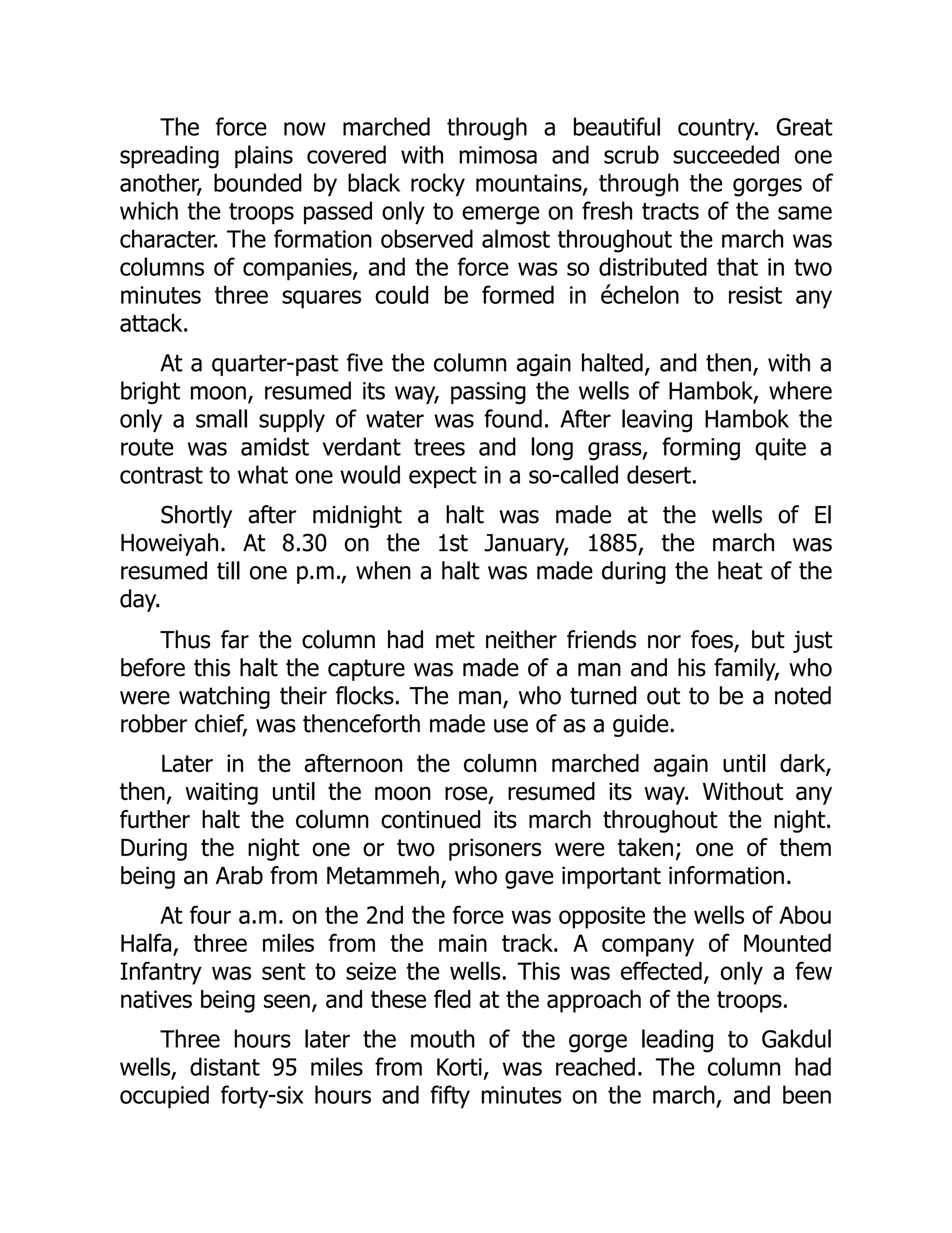 The force now marched through a beautiful country. Great
spreading plains covered with mimosa and scrub succeeded one
another, bounded by black rocky mountains, through the gorges of
which the troops passed only to emerge on fresh tracts of the same
character. The formation observed almost throughout the march was
columns of companies, and the force was so distributed that in two
minutes three squares could be formed in échelon to resist any
attack.
At a quarter-past five the column again halted, and then, with a
bright moon, resumed its way, passing the wells of Hambok, where
only a small supply of water was found. After leaving Hambok the
route was amidst verdant trees and long grass, forming quite a
contrast to what one would expect in a so-called desert.
Shortly after midnight a halt was made at the wells of El
Howeiyah. At 8.30 on the 1st January, 1885, the march was
resumed till one p.m., when a halt was made during the heat of the
day.
Thus far the column had met neither friends nor foes, but just
before this halt the capture was made of a man and his family, who
were watching their flocks. The man, who turned out to be a noted
robber chief, was thenceforth made use of as a guide.
Later in the afternoon the column marched again until dark,
then, waiting until the moon rose, resumed its way. Without any
further halt the column continued its march throughout the night.
During the night one or two prisoners were taken; one of them
being an Arab from Metammeh, who gave important information.
At four a.m. on the 2nd the force was opposite the wells of Abou
Halfa, three miles from the main track. A company of Mounted
Infantry was sent to seize the wells. This was effected, only a few
natives being seen, and these fled at the approach of the troops.
Three hours later the mouth of the gorge leading to Gakdul
wells, distant 95 miles from Korti, was reached. The column had
occupied forty-six hours and fifty minutes on the march, and been
 