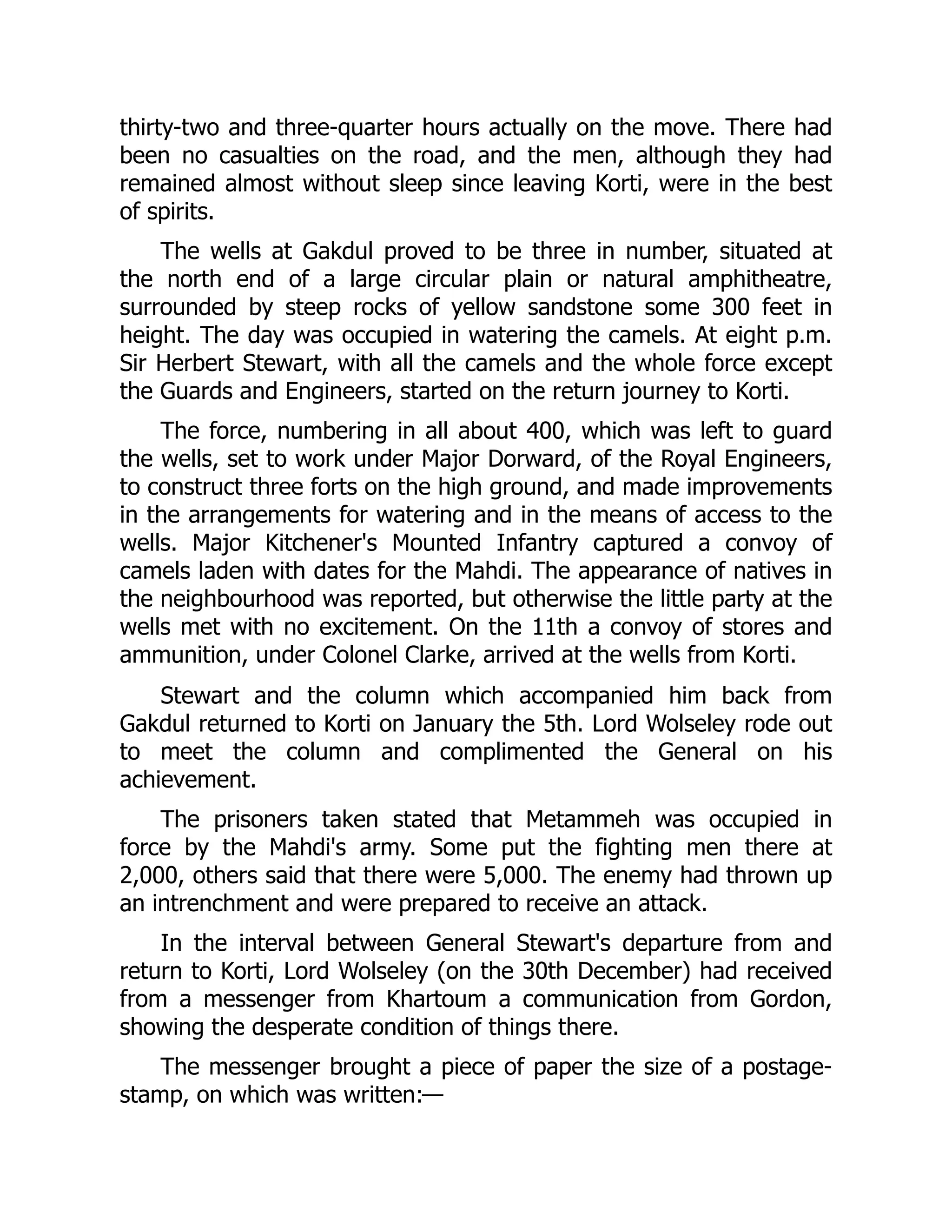 thirty-two and three-quarter hours actually on the move. There had
been no casualties on the road, and the men, although they had
remained almost without sleep since leaving Korti, were in the best
of spirits.
The wells at Gakdul proved to be three in number, situated at
the north end of a large circular plain or natural amphitheatre,
surrounded by steep rocks of yellow sandstone some 300 feet in
height. The day was occupied in watering the camels. At eight p.m.
Sir Herbert Stewart, with all the camels and the whole force except
the Guards and Engineers, started on the return journey to Korti.
The force, numbering in all about 400, which was left to guard
the wells, set to work under Major Dorward, of the Royal Engineers,
to construct three forts on the high ground, and made improvements
in the arrangements for watering and in the means of access to the
wells. Major Kitchener's Mounted Infantry captured a convoy of
camels laden with dates for the Mahdi. The appearance of natives in
the neighbourhood was reported, but otherwise the little party at the
wells met with no excitement. On the 11th a convoy of stores and
ammunition, under Colonel Clarke, arrived at the wells from Korti.
Stewart and the column which accompanied him back from
Gakdul returned to Korti on January the 5th. Lord Wolseley rode out
to meet the column and complimented the General on his
achievement.
The prisoners taken stated that Metammeh was occupied in
force by the Mahdi's army. Some put the fighting men there at
2,000, others said that there were 5,000. The enemy had thrown up
an intrenchment and were prepared to receive an attack.
In the interval between General Stewart's departure from and
return to Korti, Lord Wolseley (on the 30th December) had received
from a messenger from Khartoum a communication from Gordon,
showing the desperate condition of things there.
The messenger brought a piece of paper the size of a postage-
stamp, on which was written:—
 