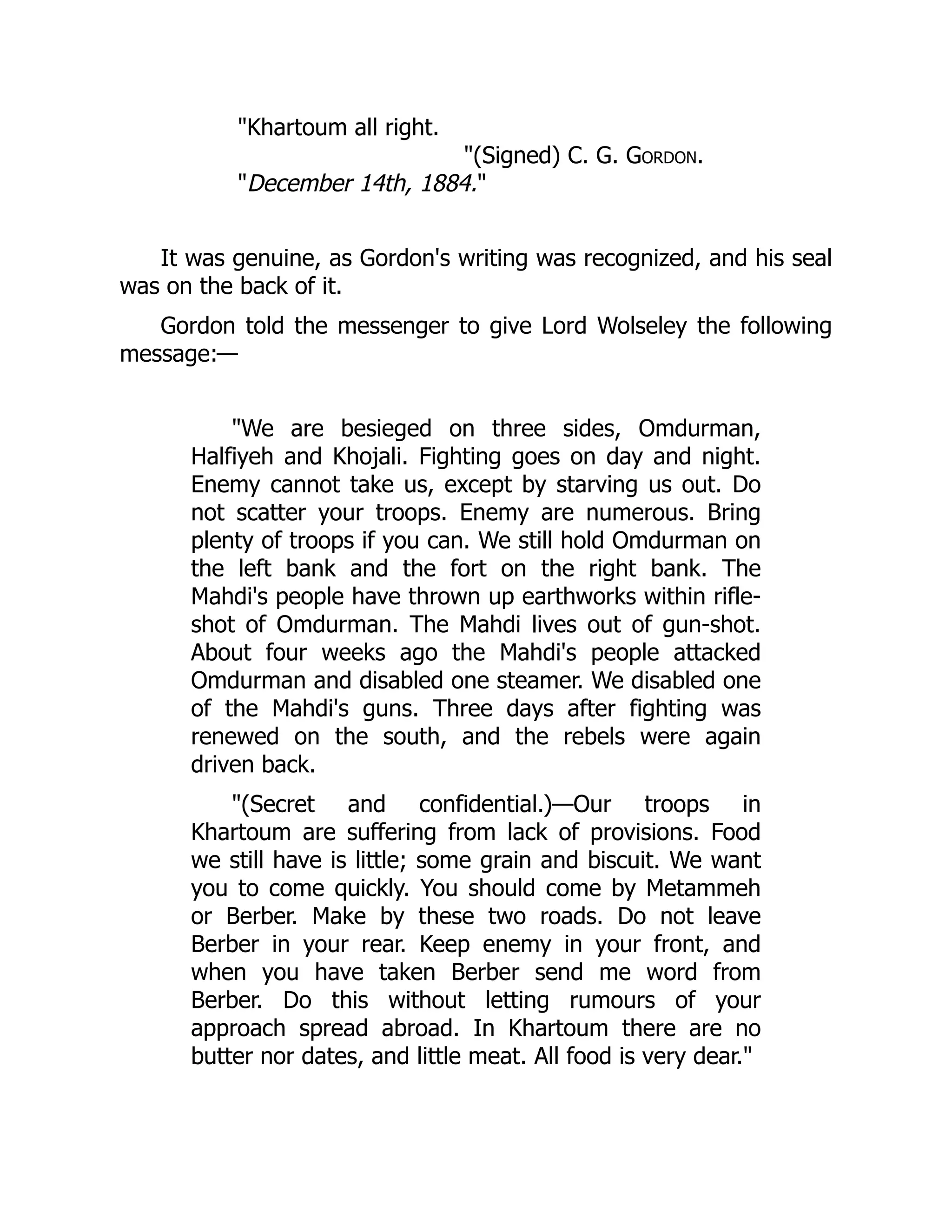 "Khartoum all right.
"(Signed) C. G. Gordon.
"December 14th, 1884."
It was genuine, as Gordon's writing was recognized, and his seal
was on the back of it.
Gordon told the messenger to give Lord Wolseley the following
message:—
"We are besieged on three sides, Omdurman,
Halfiyeh and Khojali. Fighting goes on day and night.
Enemy cannot take us, except by starving us out. Do
not scatter your troops. Enemy are numerous. Bring
plenty of troops if you can. We still hold Omdurman on
the left bank and the fort on the right bank. The
Mahdi's people have thrown up earthworks within rifle-
shot of Omdurman. The Mahdi lives out of gun-shot.
About four weeks ago the Mahdi's people attacked
Omdurman and disabled one steamer. We disabled one
of the Mahdi's guns. Three days after fighting was
renewed on the south, and the rebels were again
driven back.
"(Secret and confidential.)—Our troops in
Khartoum are suffering from lack of provisions. Food
we still have is little; some grain and biscuit. We want
you to come quickly. You should come by Metammeh
or Berber. Make by these two roads. Do not leave
Berber in your rear. Keep enemy in your front, and
when you have taken Berber send me word from
Berber. Do this without letting rumours of your
approach spread abroad. In Khartoum there are no
butter nor dates, and little meat. All food is very dear."
 