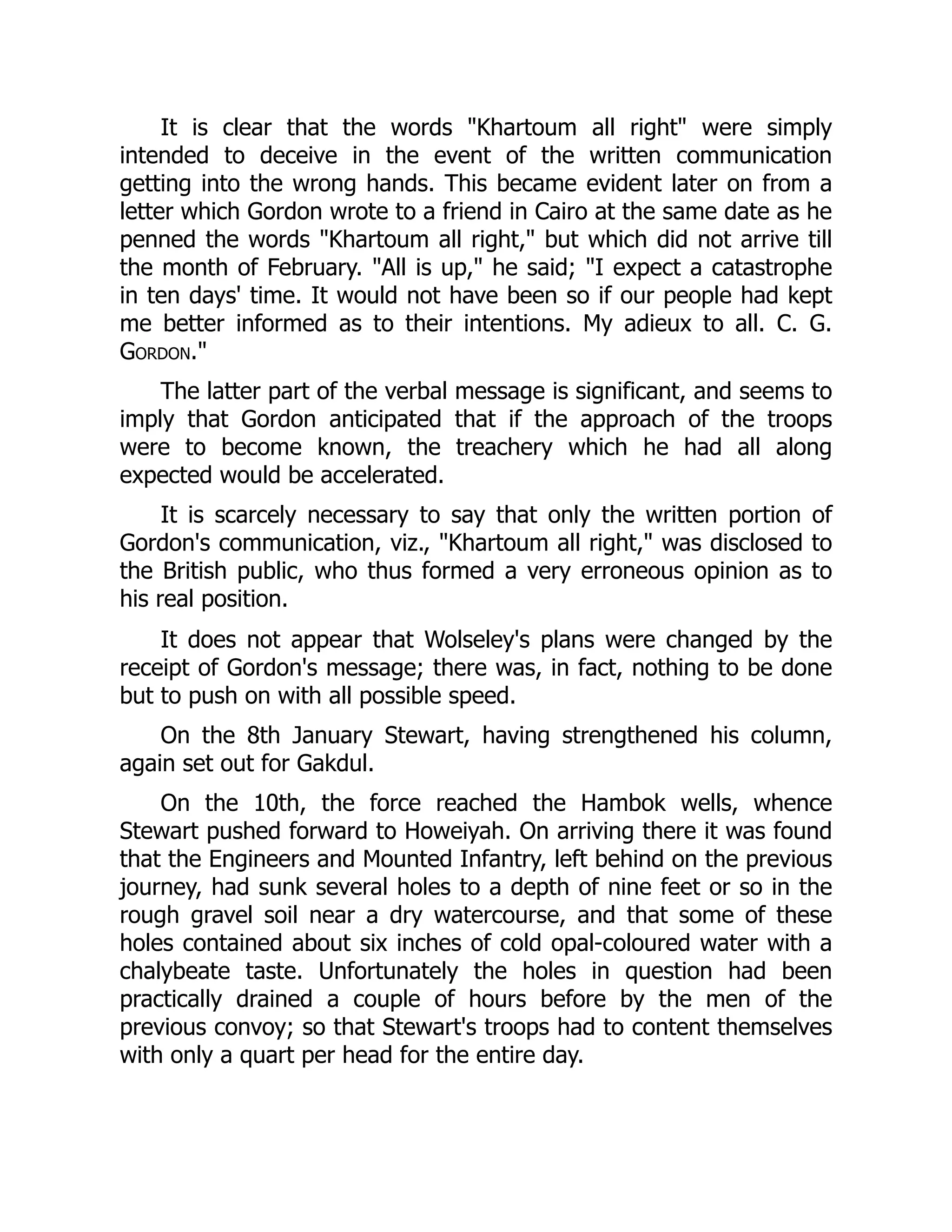 It is clear that the words "Khartoum all right" were simply
intended to deceive in the event of the written communication
getting into the wrong hands. This became evident later on from a
letter which Gordon wrote to a friend in Cairo at the same date as he
penned the words "Khartoum all right," but which did not arrive till
the month of February. "All is up," he said; "I expect a catastrophe
in ten days' time. It would not have been so if our people had kept
me better informed as to their intentions. My adieux to all. C. G.
Gordon."
The latter part of the verbal message is significant, and seems to
imply that Gordon anticipated that if the approach of the troops
were to become known, the treachery which he had all along
expected would be accelerated.
It is scarcely necessary to say that only the written portion of
Gordon's communication, viz., "Khartoum all right," was disclosed to
the British public, who thus formed a very erroneous opinion as to
his real position.
It does not appear that Wolseley's plans were changed by the
receipt of Gordon's message; there was, in fact, nothing to be done
but to push on with all possible speed.
On the 8th January Stewart, having strengthened his column,
again set out for Gakdul.
On the 10th, the force reached the Hambok wells, whence
Stewart pushed forward to Howeiyah. On arriving there it was found
that the Engineers and Mounted Infantry, left behind on the previous
journey, had sunk several holes to a depth of nine feet or so in the
rough gravel soil near a dry watercourse, and that some of these
holes contained about six inches of cold opal-coloured water with a
chalybeate taste. Unfortunately the holes in question had been
practically drained a couple of hours before by the men of the
previous convoy; so that Stewart's troops had to content themselves
with only a quart per head for the entire day.
 