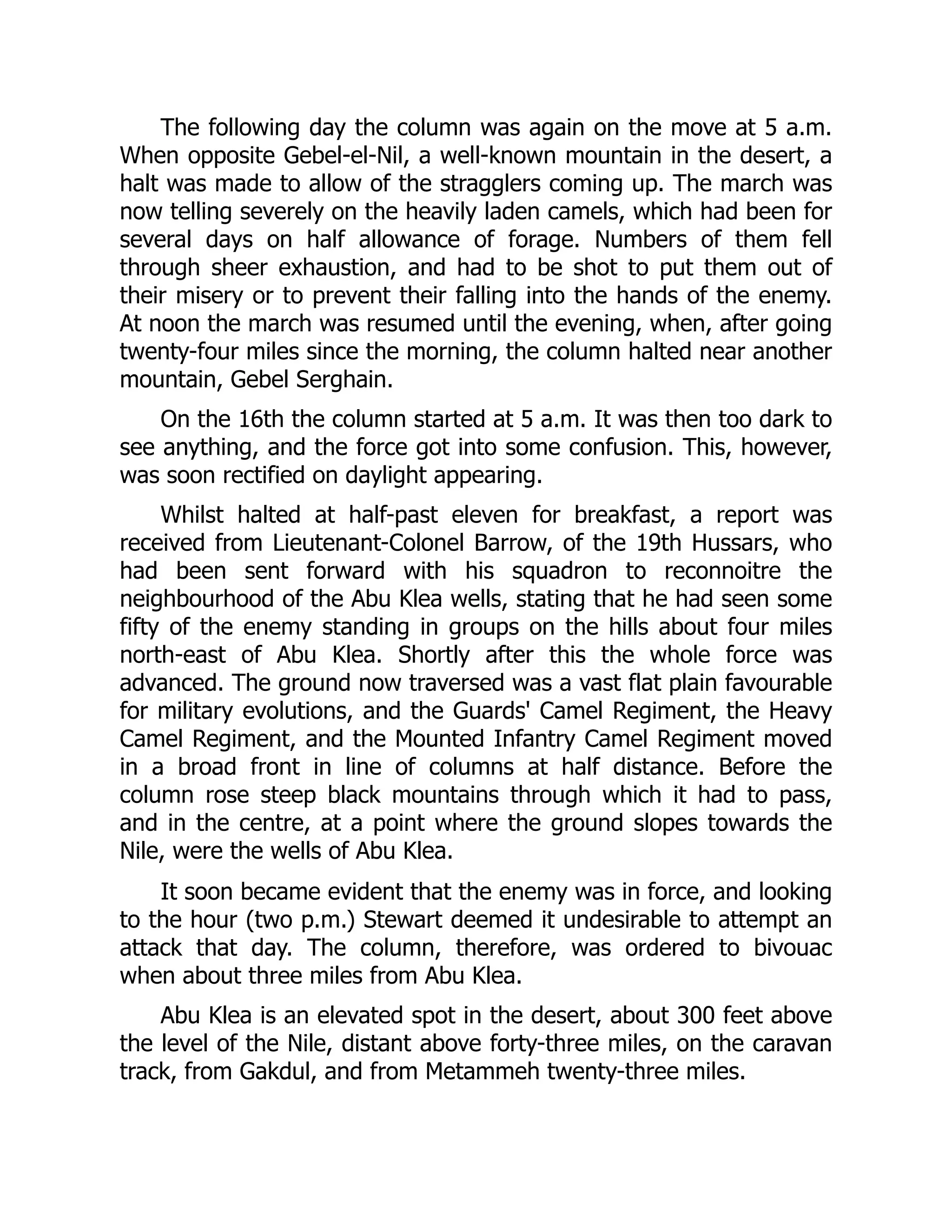 The following day the column was again on the move at 5 a.m.
When opposite Gebel-el-Nil, a well-known mountain in the desert, a
halt was made to allow of the stragglers coming up. The march was
now telling severely on the heavily laden camels, which had been for
several days on half allowance of forage. Numbers of them fell
through sheer exhaustion, and had to be shot to put them out of
their misery or to prevent their falling into the hands of the enemy.
At noon the march was resumed until the evening, when, after going
twenty-four miles since the morning, the column halted near another
mountain, Gebel Serghain.
On the 16th the column started at 5 a.m. It was then too dark to
see anything, and the force got into some confusion. This, however,
was soon rectified on daylight appearing.
Whilst halted at half-past eleven for breakfast, a report was
received from Lieutenant-Colonel Barrow, of the 19th Hussars, who
had been sent forward with his squadron to reconnoitre the
neighbourhood of the Abu Klea wells, stating that he had seen some
fifty of the enemy standing in groups on the hills about four miles
north-east of Abu Klea. Shortly after this the whole force was
advanced. The ground now traversed was a vast flat plain favourable
for military evolutions, and the Guards' Camel Regiment, the Heavy
Camel Regiment, and the Mounted Infantry Camel Regiment moved
in a broad front in line of columns at half distance. Before the
column rose steep black mountains through which it had to pass,
and in the centre, at a point where the ground slopes towards the
Nile, were the wells of Abu Klea.
It soon became evident that the enemy was in force, and looking
to the hour (two p.m.) Stewart deemed it undesirable to attempt an
attack that day. The column, therefore, was ordered to bivouac
when about three miles from Abu Klea.
Abu Klea is an elevated spot in the desert, about 300 feet above
the level of the Nile, distant above forty-three miles, on the caravan
track, from Gakdul, and from Metammeh twenty-three miles.
 