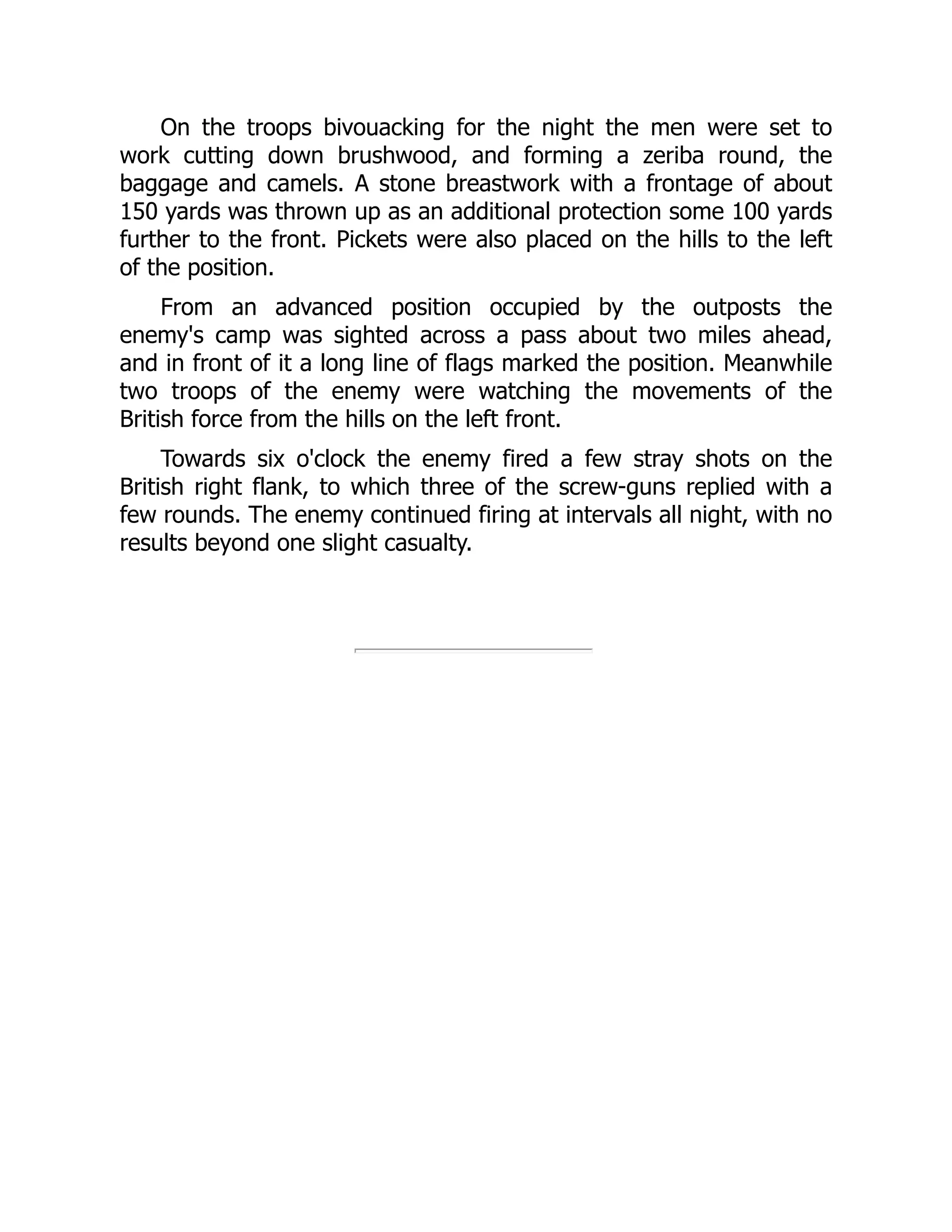 On the troops bivouacking for the night the men were set to
work cutting down brushwood, and forming a zeriba round, the
baggage and camels. A stone breastwork with a frontage of about
150 yards was thrown up as an additional protection some 100 yards
further to the front. Pickets were also placed on the hills to the left
of the position.
From an advanced position occupied by the outposts the
enemy's camp was sighted across a pass about two miles ahead,
and in front of it a long line of flags marked the position. Meanwhile
two troops of the enemy were watching the movements of the
British force from the hills on the left front.
Towards six o'clock the enemy fired a few stray shots on the
British right flank, to which three of the screw-guns replied with a
few rounds. The enemy continued firing at intervals all night, with no
results beyond one slight casualty.
 