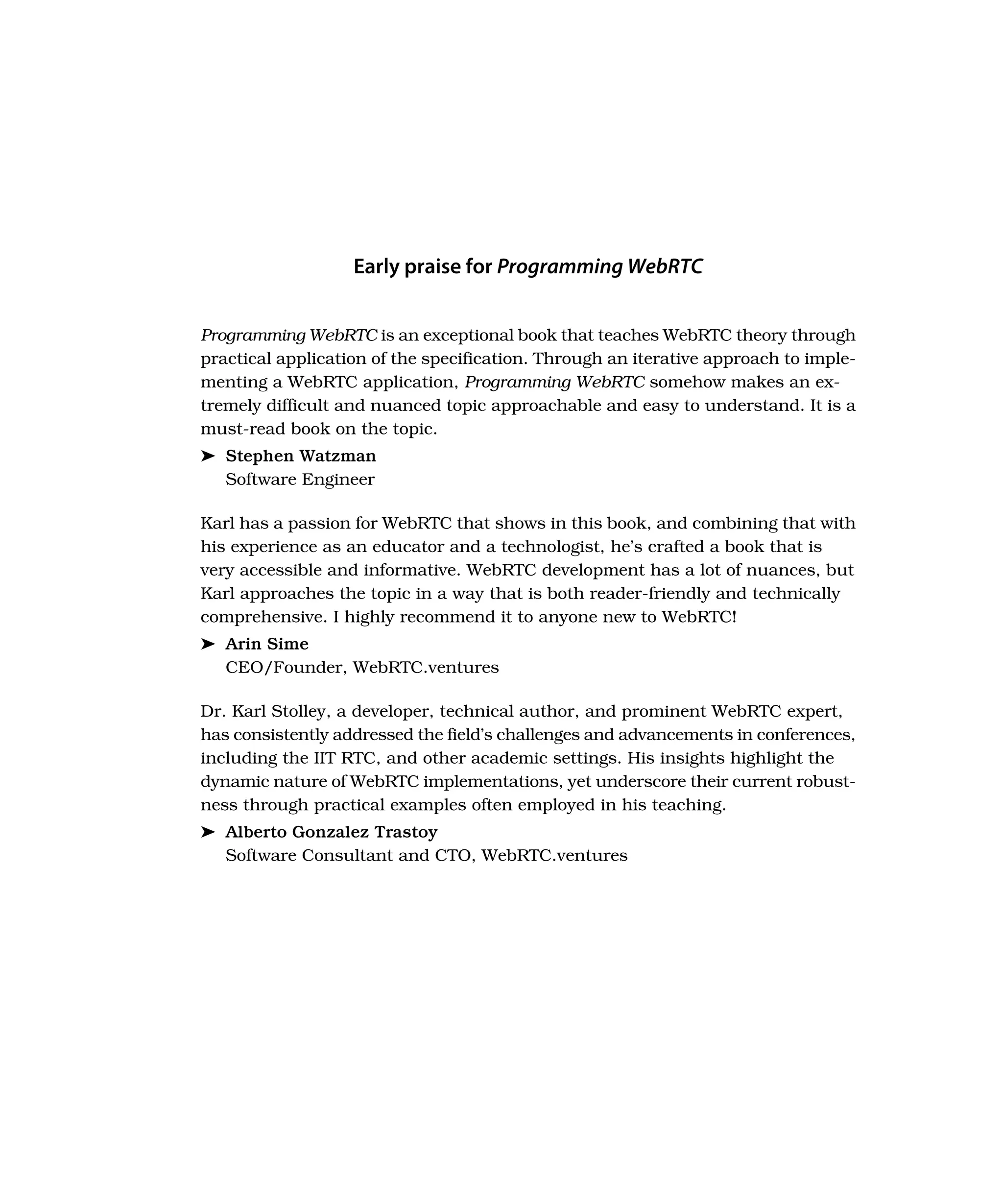 Early praise for Programming WebRTC
Programming WebRTC is an exceptional book that teaches WebRTC theory through
practical application of the specification. Through an iterative approach to imple-
menting a WebRTC application, Programming WebRTC somehow makes an ex-
tremely difficult and nuanced topic approachable and easy to understand. It is a
must-read book on the topic.
➤ Stephen Watzman
Software Engineer
Karl has a passion for WebRTC that shows in this book, and combining that with
his experience as an educator and a technologist, he’s crafted a book that is
very accessible and informative. WebRTC development has a lot of nuances, but
Karl approaches the topic in a way that is both reader-friendly and technically
comprehensive. I highly recommend it to anyone new to WebRTC!
➤ Arin Sime
CEO/Founder, WebRTC.ventures
Dr. Karl Stolley, a developer, technical author, and prominent WebRTC expert,
has consistently addressed the field’s challenges and advancements in conferences,
including the IIT RTC, and other academic settings. His insights highlight the
dynamic nature of WebRTC implementations, yet underscore their current robust-
ness through practical examples often employed in his teaching.
➤ Alberto Gonzalez Trastoy
Software Consultant and CTO, WebRTC.ventures
 
