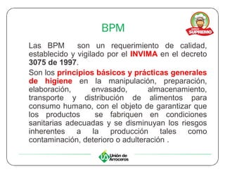 BPM
Las BPM       son un requerimiento de calidad,
establecido y vigilado por el INVIMA en el decreto
3075 de 1997.
Son los principios básicos y prácticas generales
de higiene en la manipulación, preparación,
elaboración,       envasado,      almacenamiento,
transporte y distribución de alimentos para
consumo humano, con el objeto de garantizar que
los productos       se fabriquen en condiciones
sanitarias adecuadas y se disminuyan los riesgos
inherentes    a la producción tales          como
contaminación, deterioro o adulteración .
 