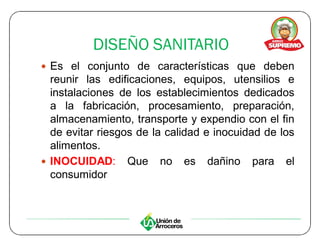 DISEÑO SANITARIO
y Es el conjunto de características que deben
  reunir las edificaciones, equipos, utensilios e
  instalaciones de los establecimientos dedicados
  a la fabricación, procesamiento, preparación,
  almacenamiento, transporte y expendio con el fin
  de evitar riesgos de la calidad e inocuidad de los
  alimentos.
y INOCUIDAD: Que no es dañino para el
  consumidor
 