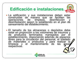 Edificación e instalaciones.
y La edificación y sus instalaciones deben estar
 construidas de manera que se faciliten las
 operaciones    de   limpieza,    desinfección   y
 desinfestación según lo establecido en el plan de
 saneamiento del establecimiento.

y El tamaño de los almacenes o depósitos debe
 estar en proporción a los volúmenes de insumos y
 de productos terminados manejados por el
 establecimiento, disponiendo además de espacios
 libres para la circulación del personal, el traslado
 de materiales o productos y para realizar la
 limpieza y el mantenimiento de las áreas
 respectivas.
 