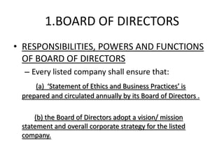 1.BOARD OF DIRECTORS
• RESPONSIBILITIES, POWERS AND FUNCTIONS
  OF BOARD OF DIRECTORS
  – Every listed company shall ensure that:
     (a) ‘Statement of Ethics and Business Practices’ is
 prepared and circulated annually by its Board of Directors .

     (b) the Board of Directors adopt a vision/ mission
 statement and overall corporate strategy for the listed
 company.
 