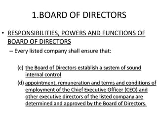 1.BOARD OF DIRECTORS
• RESPONSIBILITIES, POWERS AND FUNCTIONS OF
  BOARD OF DIRECTORS
  – Every listed company shall ensure that:

     (c) the Board of Directors establish a system of sound
         internal control
     (d) appointment, remuneration and terms and conditions of
         employment of the Chief Executive Officer (CEO) and
         other executive directors of the listed company are
         determined and approved by the Board of Directors.
 