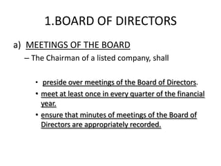 1.BOARD OF DIRECTORS
a) MEETINGS OF THE BOARD
  – The Chairman of a listed company, shall

     • preside over meetings of the Board of Directors.
     • meet at least once in every quarter of the financial
       year.
     • ensure that minutes of meetings of the Board of
       Directors are appropriately recorded.
 