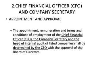2.CHIEF FINANCIAL OFFICER (CFO)
     AND COMPANY SECRETARY
• APPOINTMENT AND APPROVAL

  – The appointment, remuneration and terms and
    conditions of employment of the Chief Financial
    Officer (CFO), the Company Secretary and the
    head of internal audit of listed companies shall be
    determined by the CEO with the approval of the
    Board of Directors.
 