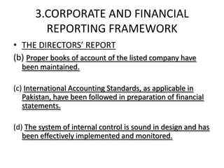 3.CORPORATE AND FINANCIAL
        REPORTING FRAMEWORK
• THE DIRECTORS’ REPORT
(b) Proper books of account of the listed company have
  been maintained.

(c) International Accounting Standards, as applicable in
   Pakistan, have been followed in preparation of financial
   statements.

(d) The system of internal control is sound in design and has
   been effectively implemented and monitored.
 