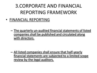3.CORPORATE AND FINANCIAL
       REPORTING FRAMEWORK
• FINANCIAL REPORTING

  – The quarterly un-audited financial statements of listed
    companies shall be published and circulated along
    with directors.


  – All listed companies shall ensure that half-yearly
    financial statements are subjected to a limited scope
    review by the legal auditors.
 