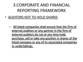 3.CORPORATE AND FINANCIAL
       REPORTING FRAMEWORK
• AUDITORS NOT TO HOLD SHARES

  – All listed companies shall ensure that the firm of
   external auditors or any partner in the firm of
   external auditors do not at any time hold,
   purchase, sell or take any position in shares of the
   listed company or any of its associated companies
   or undertakings.
 