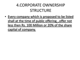 4.CORPORATE OWNERSHIP
              STRUCTURE
• Every company which is proposed to be listed
  shall at the time of public offering, ,offer not
  less then Rs. 100 Million or 20% of the share
  capital of company.
 
