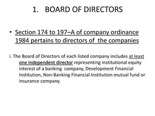 1. BOARD OF DIRECTORS

• Section 174 to 197–A of company ordinance
  1984 pertains to directors of the companies

i. The Board of Directors of each listed company includes at least
     one independent director representing institutional equity
     interest of a banking company, Development Financial
     Institution, Non-Banking Financial Institution mutual fund or
     insurance company.
 