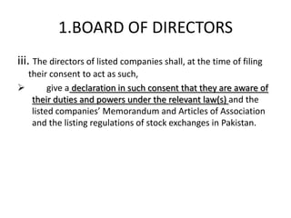 1.BOARD OF DIRECTORS
iii. The directors of listed companies shall, at the time of filing
  their consent to act as such,
       give a declaration in such consent that they are aware of
   their duties and powers under the relevant law(s) and the
   listed companies’ Memorandum and Articles of Association
   and the listing regulations of stock exchanges in Pakistan.
 