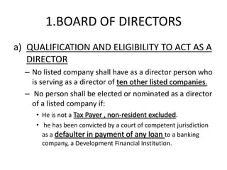 1.BOARD OF DIRECTORS
a) QUALIFICATION AND ELIGIBILITY TO ACT AS A
   DIRECTOR
  – No listed company shall have as a director person who
    is serving as a director of ten other listed companies.
  – No person shall be elected or nominated as a director
    of a listed company if:
     • He is not a Tax Payer , non-resident excluded.
     • he has been convicted by a court of competent jurisdiction
       as a defaulter in payment of any loan to a banking
       company, a Development Financial Institution.
 