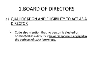 1.BOARD OF DIRECTORS
a) QUALIFICATION AND ELIGIBILITY TO ACT AS A
   DIRECTOR

  •   Code also mention that no person is elected or
      nominated as a director if he or his spouse is engaged in
      the business of stock brokerage.
 