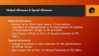 Medical Allowance & Special Allowance
• Medical Allowance
• Exempt up to 10% of basic salary, if free medical
treatment or hospitalization or re-imbursement of medical
or hospitalization charges is not provided.
• (See Clause (139)(b) of Part I of Second Schedule of ITO
2001).
• Special Allowance
• Exempt if granted to meet expenses for the performance
of official duties.
• (See Clause (39) of Part I of Second Schedule of ITO 2001).
 