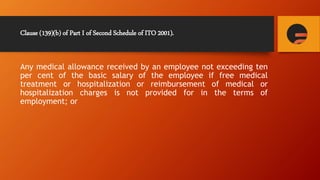 Clause (139)(b) of Part I of Second Schedule of ITO 2001).
Any medical allowance received by an employee not exceeding ten
per cent of the basic salary of the employee if free medical
treatment or hospitalization or reimbursement of medical or
hospitalization charges is not provided for in the terms of
employment; or
 