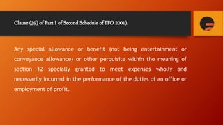 Clause (39) of Part I of Second Schedule of ITO 2001).
Any special allowance or benefit (not being entertainment or
conveyance allowance) or other perquisite within the meaning of
section 12 specially granted to meet expenses wholly and
necessarily incurred in the performance of the duties of an office or
employment of profit.
 