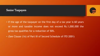 Senior Taxpayers
• If the age of the taxpayer on the first day of a tax year is 60 years
or more and taxable income does not exceed Rs.1,000,000 the
gross tax qualifies for a reduction of 50%.
• (See Clause (1A) of Part III of Second Schedule of ITO 2001)
 