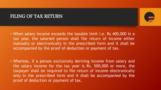 FILING OF TAX RETURN
• When salary income exceeds the taxable limit i.e. Rs 400,000 in a
tax year, the salaried person shall file return of income either
manually or electronically in the prescribed form and it shall be
accompanied by the proof of deduction or payment of tax.
• Whereas, if a person exclusively deriving income from salary and
the salary income for the tax year is Rs. 500,000 or more, the
taxpayer shall be required to file return of income electronically
only in the prescribed form and it shall be accompanied by the
proof of deduction or payment of tax.
 