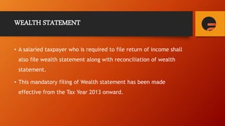 WEALTH STATEMENT
• A salaried taxpayer who is required to file return of income shall
also file wealth statement along with reconciliation of wealth
statement.
• This mandatory filing of Wealth statement has been made
effective from the Tax Year 2013 onward.
 